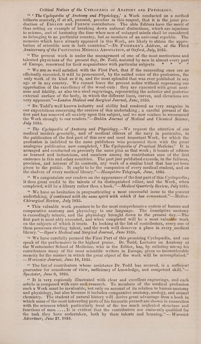 Critical Notices of the CycLop&amp;p1A oF ANATOMY AND PHYSIOLOGY. “¢ ¢ The Cyclopedia of Anatomy and Physiology, a Work conducted os a method hitherto scarcely, if at all, pursued, peculiar in this respect, that it is the joint pro- duction of ENne@LisH and FRENCH contributors. The able Editors have the merit of thus setting an example of breaking down national distinctions, which are injurious to science, and of hastening the time when men of enlarged minds shall be considered as belonging to no particular country, but as members of an universal republic. The memoirs which have already appeared in this Work, are likely to obtain the appro- bation of scientific men in both countries.’—-Dr. Pricuarp’s Address, at the Third eet eye of the PROVINCIAL MepIcaL AssociATION, at Oxford, July, 1835. ‘The present work is under the management of one of the most meritorious and nee physicians of the present day, Dr. Todd, assisted by men in almost erry part of Europe, renowned for their acquaintance with particular subjects. * “« We are so well satisfied with the First Part, that if the succeeding ones are as efficiently executed, it will be pronounced, by the united voice of the profession, the only work of its kind as it is, and the most splendid that was ever published in any age or in any country. We cannot leave the present notice without expressing our approbation of the excellency of the wood-cuts:. they are executed with great neat- ness and fidelity, as also two steel engravings, representing the anterior and posterior external surface of the body, in which the different lines, curves, and elevations are very apparent.”’—London Medical and Surgical Journal, June, 1835. ““ Dr. Todd’s well known industry and ability had rendered us very sanguine in our expectations concerning the success of this undertaking ; a careful perusal of the first part has removed all anxiety upon this subject, and we now venture to recommend the Work strongly to our readers.”—Dublin Journal of Medical and Chemical Science, July 1835. ‘¢ The Cyclopedia of Anatomy and Physiology.—We request the attention of our medical readers generally, and of medical ollicers of the navy in particular, to the publication of the first part of this new and most important Work, for which the profession is indebted to the same publishers who presented them with the great analogous publication now completed, ‘ The Cyclopedia of Practical Medicine.’ It is arranged and conducted on precisely the same plan as that work ; it boasts of editors as learned and industrious, and numbers among its contributors men of the first eminence in this and other countries. The part just published exceeds, in the fullness, precision, and interest of its contents, any work of a similar kind that has yet been given to the public. It ought to be the companion of every medical student, and on the shelves of every medical library.”—Hampshire Telegraph, June, 1835. “* We congratulate our readers on the appearance of the first part of this Cyclopxdia; it does great credit to the talents of its distinguished editor, and the Work, when completed, will be a library rather than a book.”—Medicul Quarterly Review, July 1835. ‘¢ We have no hesitation in prognosticating a most successful issue to the present undertaking, if continued with the same spirit with which it has commenced.”—Medico- Chirurgical Review, July 1835. « This valuable work promises to be the most comprehensive system of human and comparative anatomy and physiology in our language. The descriptive anatomy is exceedingly minute, and the physiology brought down to the present day.—The first part is most ably executed, and when completed will be a most valuawle work on the subjects of which it treats. In looking at the list of contributors, every one of them possesses sterling talent, and the work well deserves a place in every medical library.”—Ryan’s Medical and Surgical Journal, June 1835. ‘¢ We have carefully perused the First Part of this promising Cyclopedia, and can speak of the performance in the highest praise. Dr. Todd, Lecturer on Anatomy at the Westminster School of Medicine, who is the Editor, has, by. enlisting among his contributors many of the most scientific writers in Europe, given no inconsiderable security for the manner in which the great object of the work will be accomplished.” —-Worcester Journal, June 18, 1835. ‘“* The list of contributors whose assistance Dr. Todd has secured, is a sufficient guarantee for soundness of view, sufliciency of knowledge, and competent skill.” — Spectator, June 6, 1835. ‘¢ It is very copiously illustrated with clear and excellent engravings, and each article is composed with care and: research. To members of the medical profession such a Work must be invaluable, not only on account of its relation to human anatomy and physiology, but also because it includes comparative anatomy, zoology, and animal chemistry. The student of natural history will derive great advantage from a book in which some of the most interesting parts of his favourite pursuit are shown in connection with the sciences which particularly treat of the too much neglected structure and functions of man.....It is evident that the contributors are eminently qualified for the task they have undertaken, both by their talents and learning.” —- Warwick