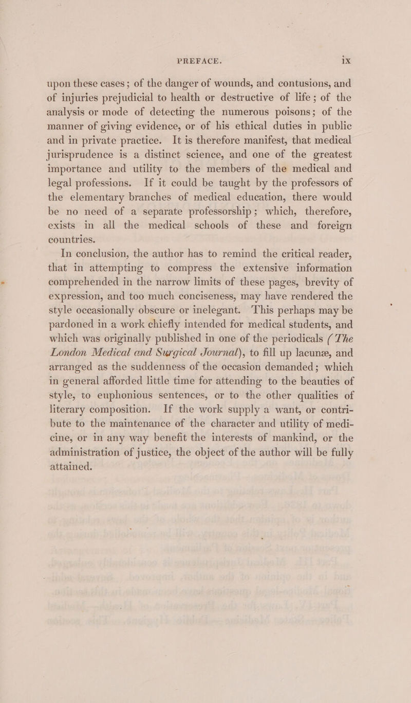 upon these cases; of the danger of wounds, and contusions, and of injuries prejudicial to health or destructive of life; of the analysis or mode of detecting the numerous poisons; of the manner of giving evidence, or of his ethical duties in public and in private practice. It is therefore manifest, that medical jurisprudence is a distinct science, and one of the greatest importance and utility to the members of the medical and legal professions. If it could be taught by the professors of the elementary branches of medical education, there would be no need of a separate professorship; which, therefore, exists in all the medical schools of these and foreign countries. In conclusion, the author has to remind the critical reader, that in attempting to compress the extensive information comprehended in the narrow limits of these pages, brevity of expression, and too much conciseness, may have rendered the style occasionally obscure or inelegant. This perhaps may be pardoned in a work chiefly intended for medical students, and which was originally published in one of the periodicals ( The London Medical and Surgical Journal), to fill up lacune, and arranged as the suddenness of the occasion demanded; which in general afforded little time for attending to the beauties of style, to euphonious sentences, or to the other qualities of literary composition. If the work supply a want, or contri- bute to the maintenance of the character and utility of medi- cine, or in any way benefit the interests of mankind, or the administration of justice, the object of the author will be fully attained.