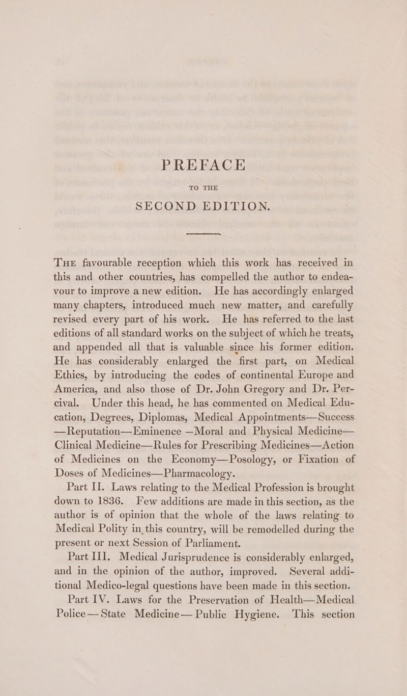 PREFACE TO THE SECOND EDITION. Tue favourable reception which this work has received in this and other countries, has compelled the author to endea- vour to improve anew edition. He has accordingly enlarged many chapters, introduced much new matter, and carefully revised every part of his work. He has referred to the last editions of all standard works on the subject of which he treats, and appended all that is valuable since his former edition. He has considerably enlarged the first part, on Medical Ethics, by introducing the codes of continental Europe and America, and also those of Dr. John Gregory and Dr. Per- cival. Under this head, he has commented on Medical Edu- cation, Degrees, Diplomas, Medical Appointments—Success —Reputation— Eminence —Moral and Physical Medicine— Clinical Medicine—Rules for Prescribing Medicines—Action of Medicines on the Economy—Posology, or Fixation of Doses of Medicines—Pharmacology. Part II. Laws relating to the Medical Profession is brought down to 1836. Few additions are made in this section, as the author is of opinion that the whole of the laws relating to Medical Polity in this country, will be remodelled during the present or next Session of Parliament. Part II. Medical Jurisprudence is considerably enlarged, and in the opinion of the author, improved. Several addi- tional Medico-legal questions have been made in this section. Part IV. Laws for the Preservation of Health—Medical Police— State Medicine— Public Hygiene. This section