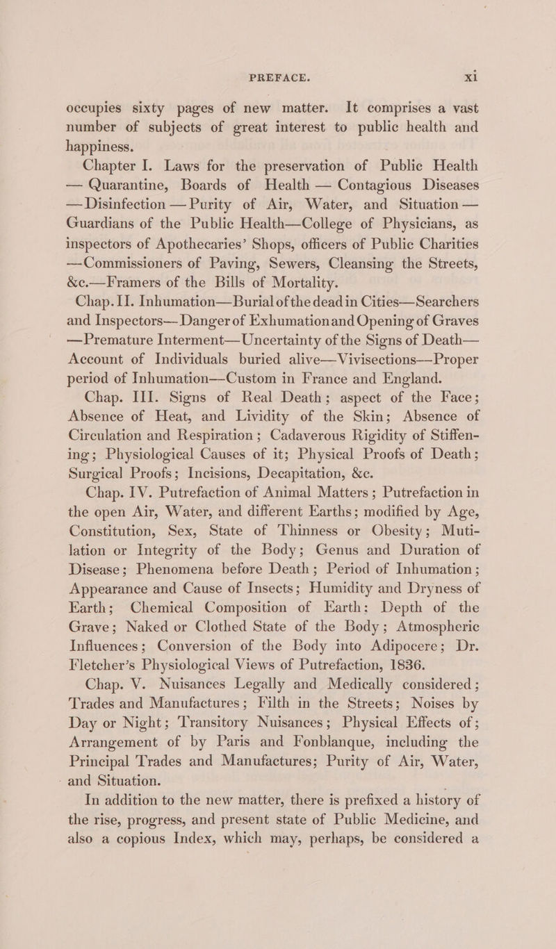 occupies sixty pages of new matter. It comprises a vast number of subjects of great interest to public health and happiness. ) 3 Chapter I. Laws for the preservation of Public Health — Quarantine, Boards of Health — Contagious Diseases — Disinfection — Purity of Air, Water, and Situation — Guardians of the Public Health—College of Physicians, as inspectors of Apothecaries’ Shops, officers of Public Charities —Commissioners of Paving, Sewers, Cleansing the Streets, &c.—Framers of the Bills of Mortality. Chap. II. Inhumation— Burial of the dead in Cities—Searchers and Inspectors— Danger of Exhumationand Opening of Graves —Premature Interment— Uncertainty of the Signs of Death— Account of Individuals buried alive—Vivisections-—Proper period of Inhumation—Custom in France and England. Chap. III. Signs of Real Death; aspect of the Face; Absence of Heat, and Lividity of the Skin; Absence of Circulation and Respiration ; Cadaverous Rigidity of Stiffen- ing; Physiological Causes of it; Physical Proofs of Death; Surgical Proofs; Incisions, Decapitation, &c. Chap. IV. Putrefaction of Animal Matters ; Putrefaction in the open Air, Water, and different Earths; modified by Age, Constitution, Sex, State of Thinness or Obesity; Muti- lation or Integrity of the Body; Genus and Duration of Disease; Phenomena before Death; Period of Inhumation ; Appearance and Cause of Insects; Humidity and Dryness of Earth; Chemical Composition of Earth: Depth of the Grave; Naked or Clothed State of the Body; Atmospheric Influences; Conversion of the Body into Adipocere; Dr. Fletcher’s Physiological Views of Putrefaction, 1836. Chap. V. Nuisances Legally and Medically considered ; Trades and Manufactures; Filth in the Streets; Noises by Day or Night; Transitory Nuisances; Physical Effects of ; Arrangement of by Paris and Fonblanque, including the Principal Trades and Manufactures; Purity of Air, Water, - and Situation. In addition to the new matter, there is prefixed a history of the rise, progress, and present state of Public Medicine, and also a copious Index, which may, perhaps, be considered a