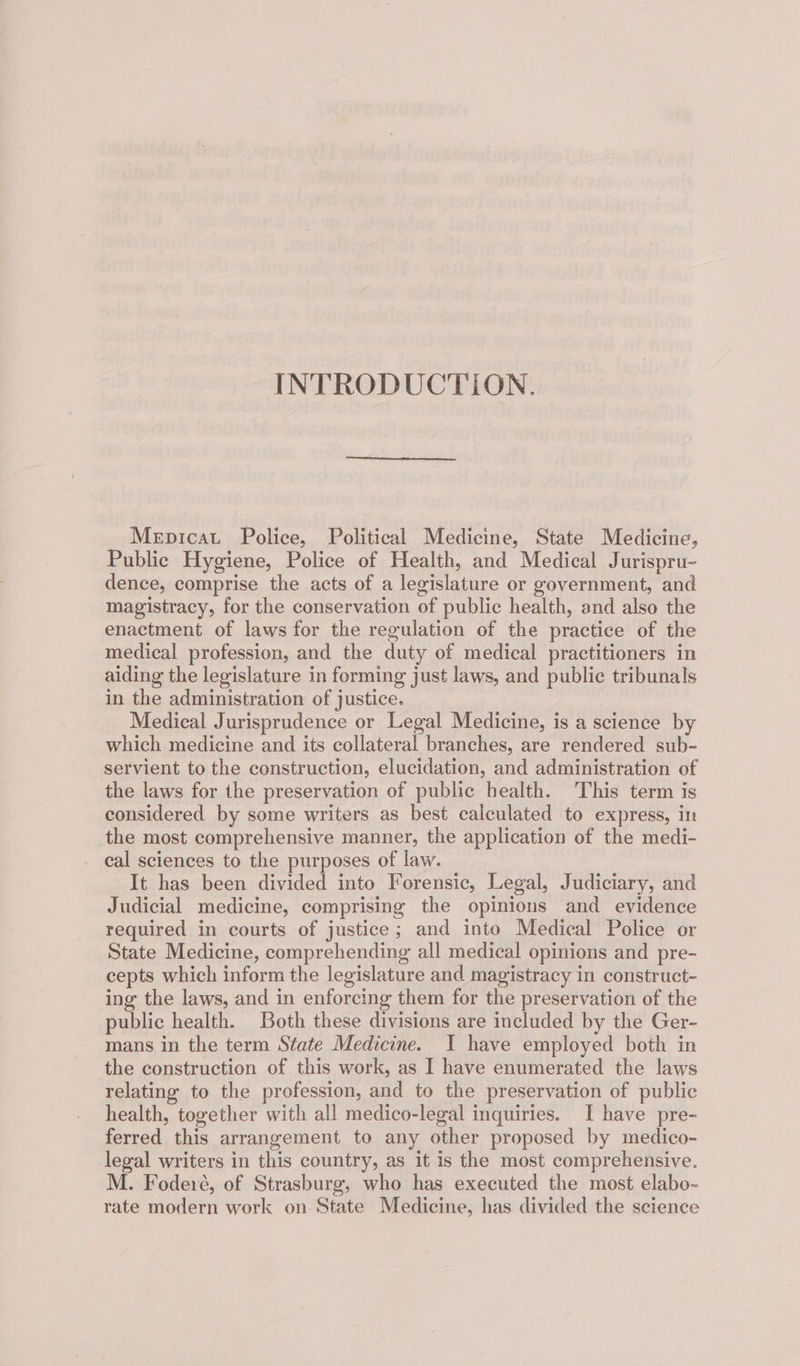 INTRODUCTION. Mepicat Police, Political Medicine, State Medicine, Public Hygiene, Police of Health, and Medical Jurispru- dence, comprise the acts of a legislature or government, and magistracy, for the conservation of public health, and also the enactment of laws for the regulation of the practice of the medical profession, and the duty of medical practitioners in aiding the legislature in forming just laws, and public tribunals in the administration of justice. | Medical Jurisprudence or Legal Medicine, is a science by which medicine and its collateral branches, are rendered sub- servient to the construction, elucidation, and administration of the laws for the preservation of public health. This term is considered by some writers as best calculated to express, in the most comprehensive manner, the application of the medi- cal sciences to the purposes of law. It has been divided into Forensic, Legal, Judiciary, and Judicial medicine, comprising the opinions and evidence required in courts of justice; and into Medical Police or State Medicine, comprehending all medical opinions and pre- cepts which inform the legislature and magistracy in construct- ing the laws, and in enforcing them for the preservation of the public health. Both these divisions are included by the Ger- mans in the term State Medicine. I have employed both in the construction of this work, as I have enumerated the laws relating to the profession, and to the preservation of public health, together with all medico-legal inquiries. I have pre- ferred this arrangement to any other proposed by medico- legal writers in this country, as it is the most comprehensive. M. Fodeié, of Strasburg, who has executed the most elabo- rate modern work on State Medicine, has divided the science