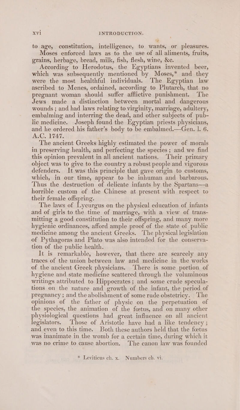 “-e to age, constitution, intelligence, to wants, or pleasures. Moses enforced laws as to the use of all aliments, fruits, grains, herbage, bread, milk, fish, flesh, wine, &amp;c. According to Herodotus, the Egyptians invented beer, which was subsequently mentioned by Moses,* and they were the most healthful individuals. The Egyptian law ascribed to Menes, ordained, according to Plutarch, that no pregnant woman should suffer afflictive punishment. ‘The Jews made a distinction between mortal and dangerous wounds ; and had laws relating to virginity, marriage, adultery, embalming and interring the dead, and other subjects of pub- lic medicine. Joseph found the Egyptian priests physicians, and he ordered his father’s body to be embalmed.—Gen. 1. 6. Ac, VTA, . The ancient Greeks highly estimated the power of morals in preserving health, and perfecting the species; and we find this opinion prevalent in all ancient nations. ‘Their primary object was to give to the country a robust people and vigorous defenders. It was this principle that gave origin to customs, which, in our time, appear to be inhuman and barbarous. Thus the destruction of delicate infants by the Spartans—a horrible custom of the Chinese at present with respect to their female offspring. The laws of Lycurgus on the physical education of infants and of girls to the time of marriage, with a view of trans~ mitting a good constitution to their offspring, and many more hygienic ordinances, afford ample proof of the state of public medicine among the ancient Greeks. ‘The physical legislation of Pythagoras and Plato was also intended for the conserva- tion of the public health. It is remarkable, however, that there are scarcely any traces of the union between law and medicine in the works of the ancient Greek physicians. There is some portion of hygiene and state medicine scattered through the voluminous writings attributed to Hippocrates; and some crude specula- tions on the nature and growth of the infant, the period of pregnancy ; and the abolishment of some rude obstetricy. ‘The opinions of the father of physic on the perpetuation of the species, the animation of the foetus, and on many other physiological questions had great influence on all ancient legislators. ‘Those of Aristotle have had a like tendency ; and even to this time. Both these authors held that the foetus was Inanimate in the womb for a certain time, during which it was no crime to cause abortion. The canon law was founded * Leviticus ch. x. Numbers ch. vi.