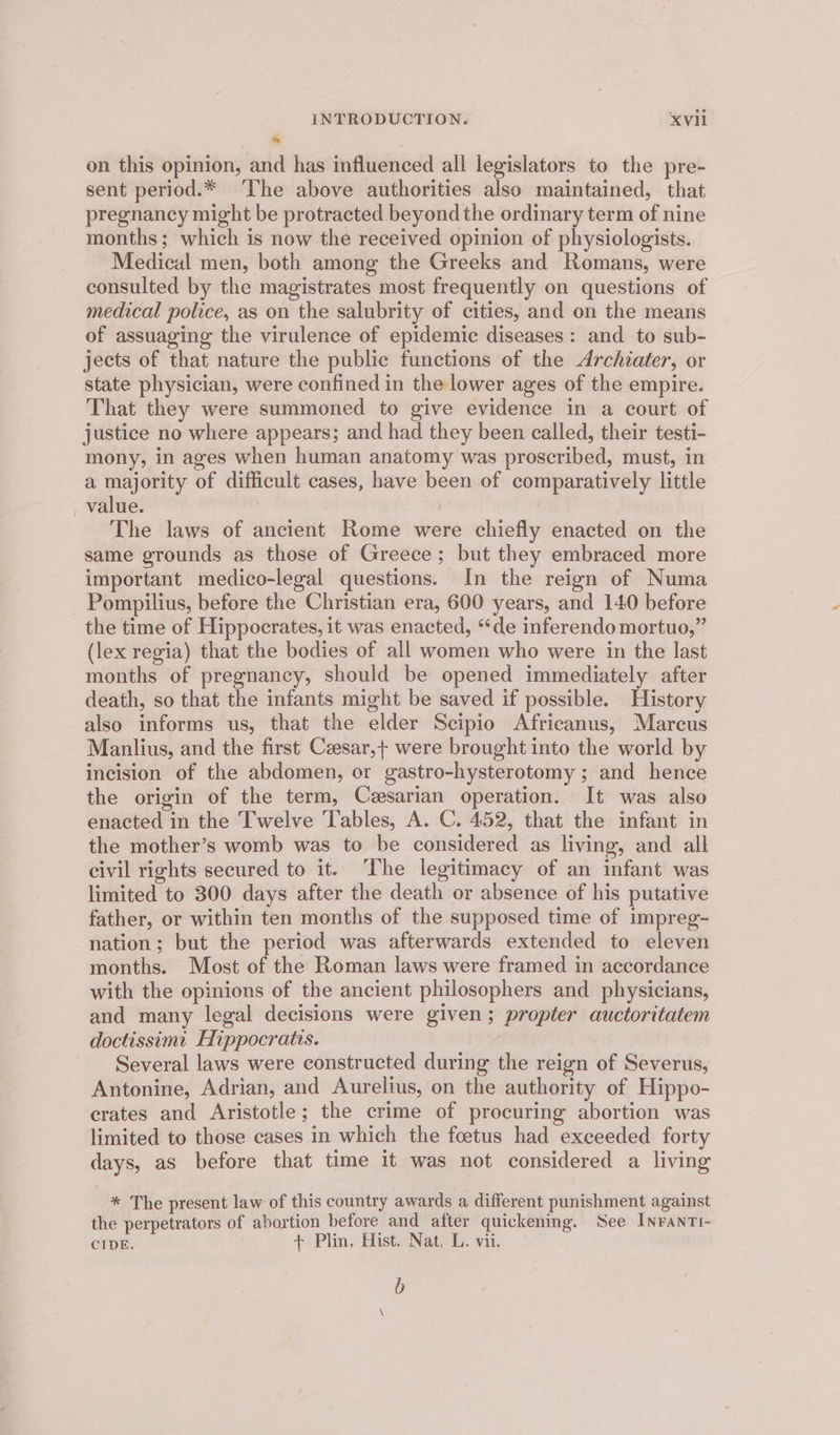 on this opinion, and has influenced all legislators to the pre- sent period.* ‘The above authorities also maintained, that pregnancy might be protracted beyond the ordinary term of nine months; which is now the received opinion of physiologists. Medical men, both among the Greeks and Romans, were consulted by the magistrates most frequently on questions of medical police, as on the salubrity of cities, and on the means of assuaging the virulence of epidemic diseases: and to sub- jects of that nature the public functions of the Archiater, or state physician, were confined in the lower ages of the empire. That they were summoned to give evidence in a court of justice no where appears; and had they been called, their testi- mony, in ages when human anatomy was proscribed, must, in a majority of difficult cases, have been of comparatively little value. ys The laws of ancient Rome were chiefly enacted on the same grounds as those of Greece; but they embraced more important medico-legal questions. In the reign of Numa Pompilius, before the Christian era, 600 years, and 140 before the time of Hippocrates, it was enacted, “de inferendomortuo,” (lex regia) that the bodies of all women who were in the last months of pregnancy, should be opened immediately after death, so that the infants might be saved if possible. History also informs us, that the elder Scipio Africanus, Marcus Manlius, and the first Czesar,+ were brought into the world by incision of the abdomen, or gastro-hysterotomy ; and hence the origin of the term, Cesarian operation. It was also enacted in the Twelve Tables, A. C. 452, that the infant in the mother’s womb was to be considered as living, and all civil rights secured to it. ‘The legitimacy of an infant was limited to 300 days after the death or absence of his putative father, or within ten months of the supposed time of impreg- nation; but the period was afterwards extended to eleven months. Most of the Roman laws were framed in accordance with the opinions of the ancient philosophers and physicians, and many legal decisions were given; propter auctoritatem doctissimt Hippocratis. Several laws were constructed during the reign of Severus, Antonine, Adrian, and Aurelius, on the authority of Hippo- crates and Aristotle; the crime of procuring abortion was limited to those cases in which the foetus had exceeded forty days, as before that time it was not considered a living * The present law of this country awards a different punishment against the perpetrators of abortion before and after quickening. See Inrantr- CIDE. + Plin, Hist. Nat, L. vii. b