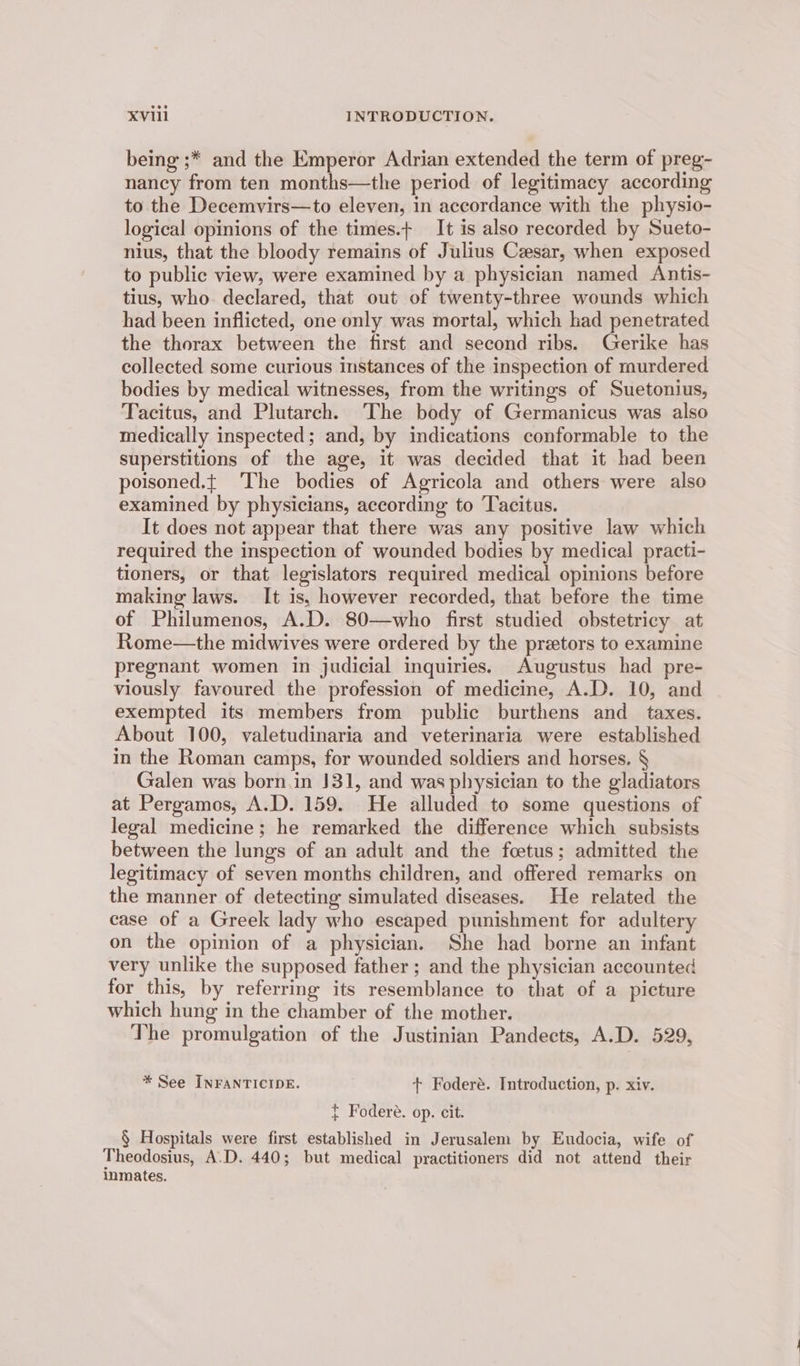 being ;* and the Emperor Adrian extended the term of preg- nancy from ten months—the period of legitimacy according to the Decemvirs—to eleven, in accordance with the physio- logical opinions of the times.+ It is also recorded by Sueto- nius, that the bloody remains of Julius Cesar, when exposed to public view, were examined by a physician named Antis- tius, who declared, that out of twenty-three wounds which had been inflicted, one only was mortal, which had penetrated the thorax between the first and second ribs. Gerike has collected some curious instances of the inspection of murdered bodies by medical witnesses, from the writings of Suetonius, Tacitus, and Plutarch. The body of Germanicus was also medically inspected; and, by indications conformable to the superstitions of the age, it was decided that it had been poisoned.t ‘The bodies of Agricola and others were also examined by physicians, according to Tacitus. It does not appear that there was any positive law which required the inspection of wounded bodies by medical practi- tioners, or that legislators required medical opinions before making laws. It is, however recorded, that before the time of Philumenos, A.D. 80—who first studied obstetricy at Rome—the midwives were ordered by the pretors to examine pregnant women in judicial inquiries. Augustus had pre- viously favoured the profession of medicine, A.D. 10, and exempted its members from public burthens and _ taxes. About 100, valetudinaria and veterinaria were established in the Roman camps, for wounded soldiers and horses. § Galen was born.in J31, and was physician to the gladiators at Pergamos, A.D. 159. He alluded to some questions of legal medicine; he remarked the difference which subsists between the lungs of an adult and the foetus; admitted the legitimacy of seven months children, and offered remarks on the manner of detecting simulated diseases. He related the case of a Greek lady who escaped punishment for adultery on the opinion of a physician. She had borne an infant very unlike the supposed father ; and the physician accounted for this, by referring its resemblance to that of a picture which hung in the chamber of the mother. The promulgation of the Justinian Pandects, A.D. 529, * See INFANTICIDE. + Foderé. Introduction, p. xiv. } Foderé. op. cit. § Hospitals were first established in Jerusalem by Eudocia, wife of Theodosius, A.D. 440; but medical practitioners did not attend their inmates.