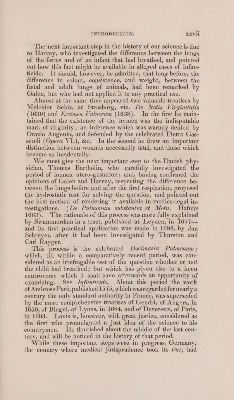 The next important step in the history of our science is due to Harvey, who investigated the difference between the lungs of the foetus and of an infant that had breathed, and pointed out how this fact might be available in alleged cases of infan- ticide. It should, however, be admitted, that long before, the difference in colour, consistence, and weight, between the foetal and adult lungs of animals, had been remarked by Galen, but who had not applied it to any practical use. Almost at the same time appeared two valuable treatises by Melchior Sebiz, at Strasburg, viz. De Notis Virginitatis (1630) and Examen Vulnerum (1638). In the first he main- tained that the existence of the hymen was the indisputable mark of virginity; an inference which was warmly denied by Orazio Augenio, and defended by the celebrated Pietro Gas- _ sendi (Opera VI.), &amp;c. In the second he drew an important distinction between wounds necessarily fatal, and those which become so incidentally. We must give the next important step to the Danish phy- sician, Thomas Bartholin, who carefully investigated the period of human utero-gestation; and, having confirmed the opinions of Galen and Harvey, respecting the difference be- tween the lungs before and after the first respiration, proposed the hydrostatic test for solving the question, and pointed out the best method of rendering it available in medico-legal in- vestigations. (De Pulmonum substantia et Motu. Hafnize 1663). ‘The rationale of this process was more fully explained by Swammerdam in a tract, published at Leyden, in 1677— and its first practical application was made in 1682, by Jan Schreyer, after it had been investigated by Thurston and Carl Rayger. This process is the celebrated Docimasia Pulmonum ; which, till within a comparatively recent period, was con- sidered as an irrefragable test of the question whether or not the child had breathed; but which has given rise to a keen controversy which I shall have afterwards an opportunity of examining. See Infanticide. About this period the work of Ambrose Pare, published 1575, which wasregarded for nearly a century the only standard authority in France, was superseded by the more comprehensive treatises of Gendri, of Angers, in 1650, of Blegni, of Lyons, in 1684, and of Devereux, of Paris, in 1693. Louis is, however, with great justice, considered as the first who promulgated a just idea of the science to his countrymen. He flourished about the middle of the last cen- tury, and will be noticed in the history of that period. While these important steps were in progress, Germany, the country where medical jurisprudence took its rise, had