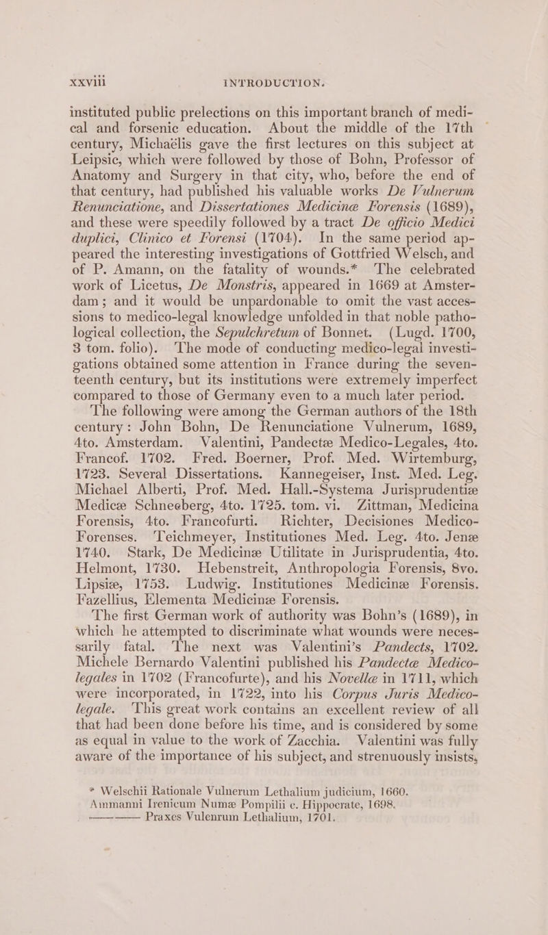 instituted public prelections on this important branch of medi- cal and forsenic education. About the middle of the 17th century, Michaelis gave the first lectures on this subject at Leipsic, which were followed by those of Bohn, Professor of Anatomy and Surgery in that city, who, before the end of that century, had published his valuable works De Vulnerum Renunciatione, and Dissertationes Medicine Forensis (1689), and these were speedily followed by a tract De officio Medici duplici, Clinico et Forensi (1'704). In the same period ap- peared the interesting investigations of Gottfried Welsch, and of P. Amann, on the fatality of wounds.* The celebrated work of Licetus, De Monstris, appeared in 1669 at Amster- dam; and it would be unpardonable to omit the vast acces- sions to medico-legal knowledge unfolded in that noble patho- logical collection, the Sepulchretum of Bonnet. (Lugd. 1700, 3 tom. folio). The mode of conducting medico-legal investi- gations obtained some attention in France during the seven- teenth century, but its institutions were extremely imperfect compared to those of Germany even to a much later period. The following were among the German authors of the 18th century: John Bohn, De Renunciatione Vulnerum, 1689, Ato. Amsterdam. Valentini, Pandectee Medico-Legales, 4to. Francof. 1702. Fred. Boerner, Prof. Med. Wirtemburg, 1723. Several Dissertations. Kannegeiser, Inst. Med. Leg. Michael Alberti, Prof. Med. Hall.-Systema Jurisprudentiz Medicz Schneeberg, 4to. 1725. tom. vi. Zittman, Medicina Forensis, 4to. Francofurti. Richter, Decisiones Medico- Forenses. ‘Teichmeyer, Institutiones Med. Leg. 4to. Jens 1740. Stark, De Medicine Utilitate in Jurisprudentia, 4to. Helmont, 1730. Hebenstreit, Anthropologia Forensis, 8vo. Lipsie, 1753. Ludwig. Institutiones Medicine Forensis. Fazellius, Klementa Medicine Forensis. The first German work of authority was Bohn’s (1689), in which he attempted to discriminate what wounds were neces- sarily fatal. ‘The next was Valentini’s Pandects, 1702. Michele Bernardo Valentini published his Pandecte Medico- legales in 1702 (Francofurte), and his Novelle in 1711, which were incorporated, in 1722, into his Corpus Juris Medico- legale. ‘YVhis great work contains an excellent review of all that had been done before his time, and is considered by some as equal in value to the work of Zacchia. Valentini was fully aware of the importance of his subject, and strenuously insists, * Welschii Rationale Vulnerum Lethalium judicium, 1660. Ammanni Ivenicum Numz Pompilii ¢. Hippocrate, 1698. Praxes Vulenrum Lethalium, 1701. cet