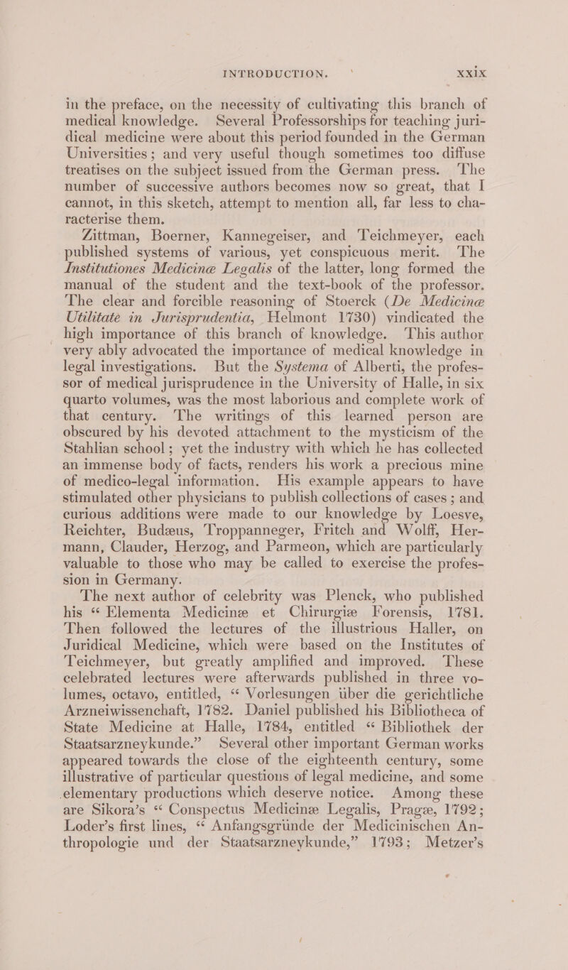 in the preface, on the necessity of cultivating this branch of medical knowledge. Several Professorships for teaching juri- dical medicine were about this period founded in the German Universities ; and very useful though sometimes too diffuse treatises on the subject issued from the German press. ‘The number of successive authors becomes now so great, that I cannot, in this sketch, attempt to mention all, far less to cha- racterise them. Zittman, Boerner, Kannegeiser, and Teichmeyer, each published systems of various, yet conspicuous merit. The Institutiones Medicine Legalis of the latter, long formed the manual of the student and the text-book of the professor. The clear and forcible reasoning of Stoerck (De Medicine Utilitate in Jurisprudentia, Helmont 1730) vindicated the high importance of this branch of knowledge. ‘This author _ very ably advocated the importance of medical knowledge in legal investigations. But the Systema of Alberti, the profes- sor of medical jurisprudence in the University of Halle, in six quarto volumes, was the most laborious and complete work of that century. The writings of this learned person are obscured by his devoted attachment to the mysticism of the Stahlian school; yet the industry with which he has collected an immense body of facts, renders his work a precious mine of medico-legal information. His example appears to have stimulated other physicians to publish collections of cases ; and curious additions were made to our knowledge by Loesve, Reichter, Budzus, Troppanneger, Fritch and Wolff, Her- mann, Clauder, Herzog, and Parmeon, which are particularly valuable to those who may be called to exercise the profes- sion in Germany. The next author of celebrity was Plenck, who published his “ Elementa Medicine et Chirurgiz Torensis, 1781. Then followed the lectures of the illustrious Haller, on Juridical Medicine, which were based on the Institutes of Teichmeyer, but greatly amplified and improved. These celebrated lectures were afterwards published in three vo- lumes, octavo, entitled, ‘“ Vorlesungen uber die gerichtliche Arzneiwissenchaft, 1782. Daniel published his Bibliotheca of State Medicine at Halle, 1784, entitled “ Bibliothek der Staatsarzneykunde.” Several other important German works appeared towards the close of the eighteenth century, some illustrative of particular questious of legal medicine, and some elementary productions which deserve notice. Among: these are Sikora’s *“‘ Conspectus Medicine Legalis, Prage, 1792; Loder’s first lines, ‘“* Anfangsgrunde der Medicinischen An- thropologie und der Staatsarzneykunde,” 1793; Metzer’s