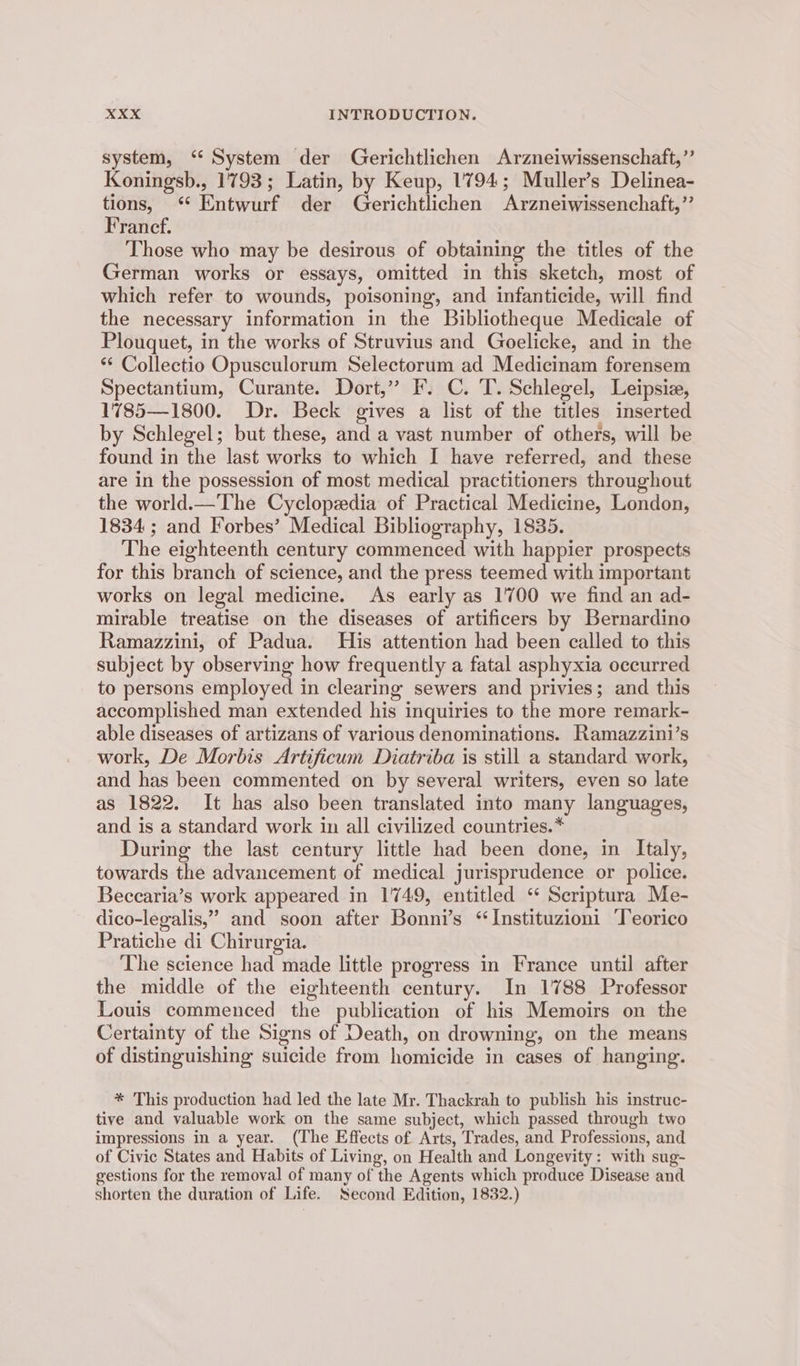system, ‘ System der Gerichtlichen Arzneiwissenschaft,”’ Koningsb., 1793; Latin, by Keup, 1794; Muller’s Delinea- tions, ‘“ Entwurf der Gerichtlichen Arzneiwissenchaft,’’ Francef. Those who may be desirous of obtaining the titles of the German works or essays, omitted in this sketch, most of which refer to wounds, poisoning, and infanticide, will find the necessary information in the Bibliotheque Medicale of Plouquet, in the works of Struvius and Goelicke, and in the ** Collectio Opusculorum Selectorum ad Medicinam forensem Spectantium, Curante. Dort,” I. C. T. Schlegel, Leipsie, 1785—1800. Dr. Beck gives a list of the titles inserted by Schlegel; but these, and a vast number of others, will be found in the last works to which I have referred, and these are in the possession of most medical practitioners throughout the world.—The Cyclopedia of Practical Medicine, London, 1834 ; and Forbes’ Medical Bibliography, 1835. The eighteenth century commenced with happier prospects for this branch of science, and the press teemed with important works on legal medicine. As early as 1700 we find an ad- mirable treatise on the diseases of artificers by Bernardino Ramazzini, of Padua. His attention had been called to this subject by observing how frequently a fatal asphyxia occurred to persons employed in clearing sewers and privies; and this accomplished man extended his inquiries to the more remark- able diseases of artizans of various denominations. Ramazzini’s work, De Morbis Artificum Diatriba is still a standard work, and has been commented on by several writers, even so late as 1822. It has also been translated into many languages, and is a standard work in all civilized countries.* During the last century little had been done, in Italy, towards the advancement of medical jurisprudence or police. Beccaria’s work appeared in 1749, entitled “ Seriptura Me- dico-legalis,” and soon after Bonni’s ‘“Instituzioni ‘Teorico Pratiche di Chirurgia. The science had made little progress in France until after the middle of the eighteenth century. In 1788 Professor Louis commenced the publication of his Memoirs on the Certainty of the Signs of Death, on drowning, on the means of distinguishing suicide from homicide in cases of hanging. * This production had led the late Mr. Thackrah to publish his instruc- tive and valuable work on the same subject, which passed through two impressions in a year. (The Effects of Arts, Trades, and Professions, and of Civic States and Habits of Living, on Health and Longevity: with sug- gestions for the removal of many of the Agents which produce Disease and shorten the duration of Life. Second Edition, 1832.)
