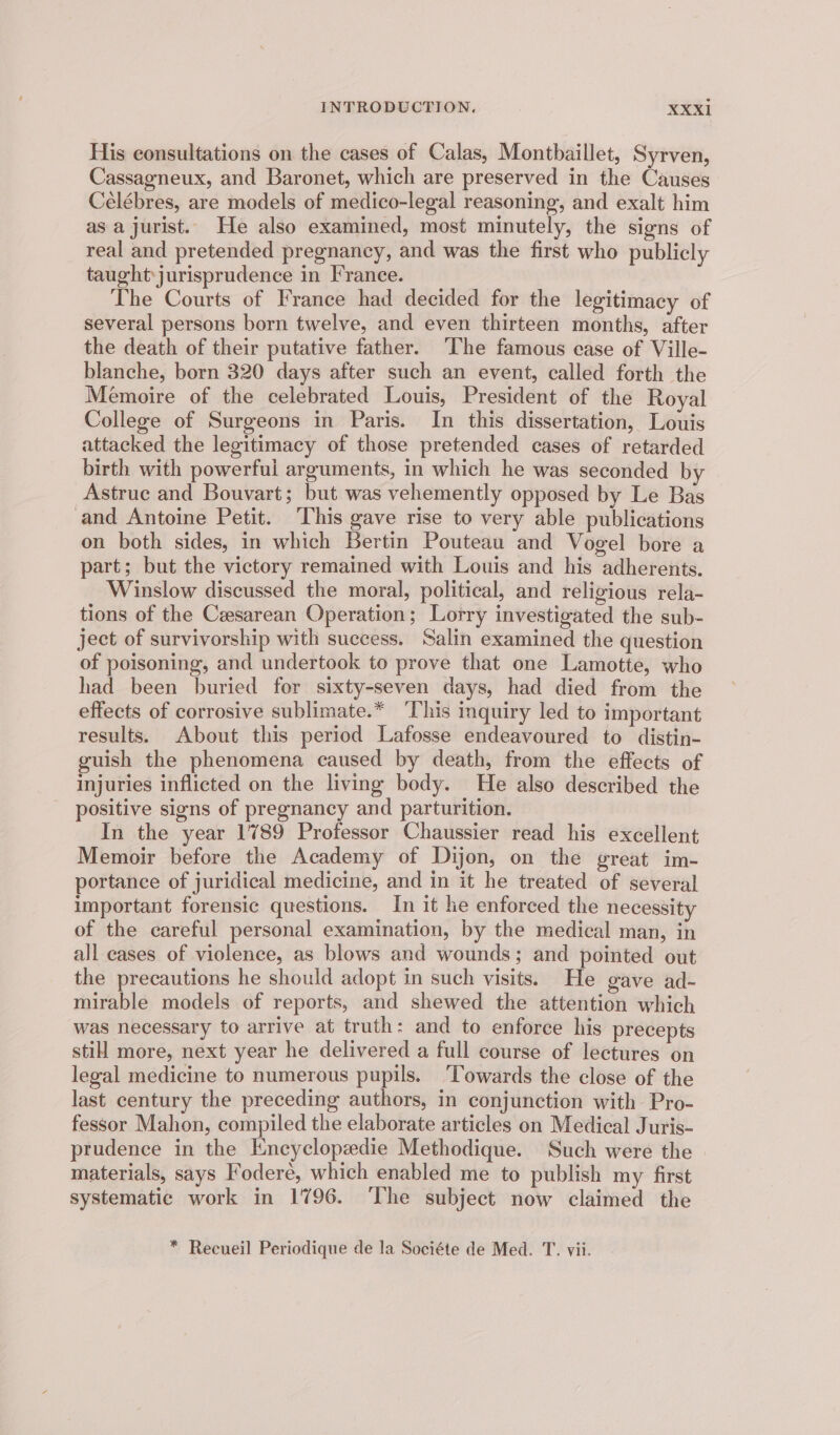His consultations on the cases of Calas, Montbaillet, Syrven, Cassagneux, and Baronet, which are preserved in the Causes Célébres, are models of medico-legal reasoning, and exalt him asa jurist. He also examined, most minutely, the signs of real and pretended pregnancy, and was the first who publicly taught\jurisprudence in France. The Courts of France had decided for the legitimacy of several persons born twelve, and even thirteen months, after the death of their putative father. The famous ease of Ville- blanche, born 320 days after such an event, called forth the Memoire of the celebrated Louis, President of the Royal College of Surgeons in Paris. In this dissertation, Louis attacked the legitimacy of those pretended cases of retarded birth with powerful arguments, in which he was seconded by Astruc and Bouvart; but was vehemently opposed by Le Bas and Antoine Petit. This gave rise to very able publications on both sides, in which Bertin Pouteau and Vogel bore a part; but the victory remained with Louis and his adherents. Winslow discussed the moral, political, and religious rela- tions of the Cesarean Operation; Lorry investigated the sub- ject of survivorship with success. Salin examined the question of poisoning, and undertook to prove that one Lamotte, who had been buried for sixty-seven days, had died from the effects of corrosive sublimate.* ‘This mquiry led to important results. About this period Lafosse endeavoured to distin- guish the phenomena caused by death, from the effects of injuries inflicted on the living body. He also described the positive signs of pregnancy and parturition. In the year 1789 Professor Chaussier read his excellent Memoir before the Academy of Dijon, on the great im- portance of juridical medicine, and in it he treated of several important forensic questions. In it he enforced the necessity of the careful personal examination, by the medical man, in all cases of violence, as blows and wounds; and pointed out the precautions he should adopt in such visits. He gave ad- mirable models of reports, and shewed the attention which was necessary to arrive at truth: and to enforce his precepts still more, next year he delivered a full course of lectures on legal medicine to numerous pupils. ‘Towards the close of the last century the preceding authors, in conjunction with Pro- fessor Mahon, compiled the elaborate articles on Medical Juris- prudence in the Encyclopedie Methodique. Such were the materials, says Foderé, which enabled me to publish my first systematic work in 1796. ‘The subject now claimed the * Recueil Periodique de la Sociéte de Med. T. vii.