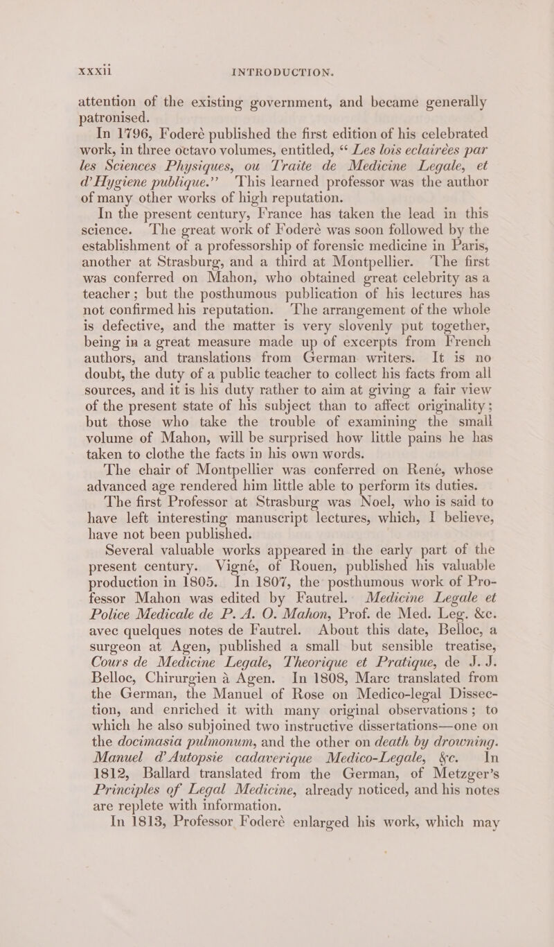 attention of the existing government, and became generally patronised. In 1796, Foderé published the first edition of his celebrated work, in three octavo volumes, entitled, “‘ Les lois eclairées par les Sciences Physiques, ou Traite de Medicine Legale, et d’ Hygiene publique.’’ ‘This learned professor was the author of many other works of high reputation. In the present century, I’rance has taken the lead in this science. ‘The great work of Iodere was soon followed by the establishment of a professorship of forensic medicine in Paris, another at Strasburg, and a third at Montpellier. ‘The first was conferred on Mahon, who obtained great celebrity as a teacher ; but the posthumous publication of his lectures has not confirmed his reputation. ‘The arrangement of the whole is defective, and the matter is very slovenly put together, being in a great measure made up of excerpts from French authors, and translations from German writers. It is no doubt, the duty of a public teacher to collect his facts from all sources, and it is his duty rather to aim at giving a fair view of the present state of his subject than to affect originality ; but those who take the trouble of examining the small volume of Mahon, will be surprised how little pains he has taken to clothe the facts in his own words. The chair of Montpellier was conferred on Rene, whose advanced age rendered him little able to perform its duties. The first Professor at Strasburg was Noel, who is said to have left interesting manuscript lectures, which, I believe, have not been published. | Several valuable works appeared in the early part of the present century. Vigne, of Rouen, published his valuable production in 1805. In 1807, the posthumous work of Pro- fessor Mahon was edited by Fautrel. Medicine Legale et Police Medicale de P. A. O. Mahon, Prof. de Med. Leg. &c. avec quelques notes de Fautrel. About this date, Belloc, a surgeon at Agen, published a small but sensible treatise, Cours de Medicine Legale, Theorique et Pratique, de J.J. Belloc, Chirurgien 4 Agen. In 1808, Marc translated from the German, the Manuel of Rose on Medico-legal Dissec- tion, and enriched it with many original observations; to which he also subjoined two instructive dissertations—one on the docimasia pulmonum, and the other on death by drowning. Manuel d’Autopsie cadaverique Medico-Legale, &c. In 1812, Ballard translated from the German, of Metzger’s Principles of Legal Medicine, already noticed, and his notes are replete with information. In 1813, Professor Foderé enlarged his work, which may