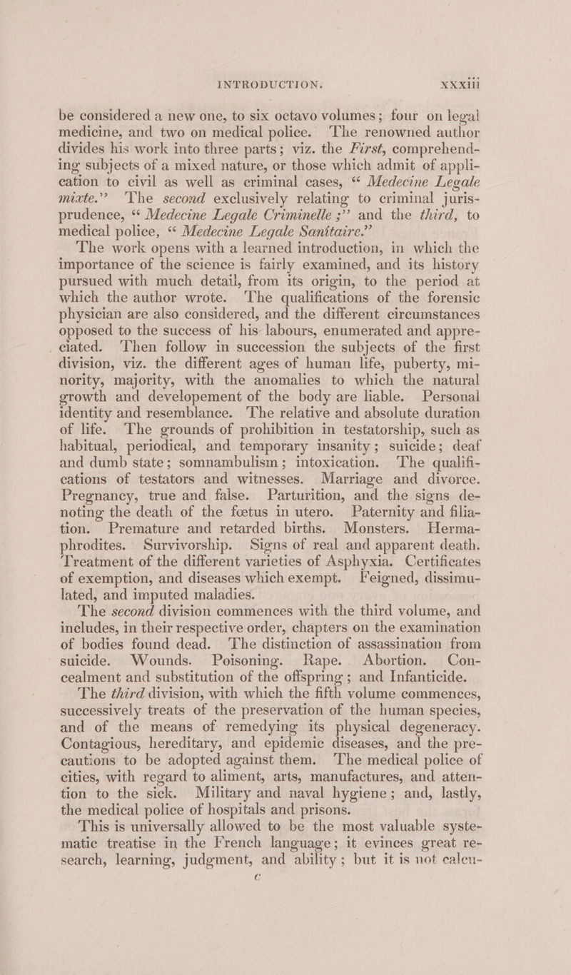 be considered a new one, to six octavo volumes; four on legal medicine, and two on medical police. The renowned author divides his work into three parts; viz. the First, comprehend- ing subjects of a mixed nature, or those which admit of appli- eae to civil as well as criminal cases, ‘* Medecine Legale mixte.”” ‘The second exclusively relating to criminal juris- prudence, ‘* Medecine Legale Criminelle ;”? and the third, to medical police, ‘ Medecine Legale Sanitaire.” The work opens with a learned introduction, in which the importance of the science is fairly examined, and its history pursued with much detail, from its origin, to the period at which the author wrote. ‘The qualifications of the forensic physician are also considered, and the different circumstances opposed to the success of his labours, enumerated and appre- _clated. Then follow in succession the subjects of the first division, viz. the different ages of human life, puberty, mi- nority, majority, with the anomalies to which the natural growth and developement of the body are liable. Personal identity and resemblance. The relative and absolute duration of life. The grounds of prohibition in testatorship, such as habitual, periodical, and temporary insanity; suicide; deaf and dumb state; somnambulism; intoxication. The qualifi- cations of testators and witnesses. Marriage and divorce. Pregnancy, true and false. Parturition, and the signs de- noting the death of the foetus in utero. Paternity and filia~ tion. Premature and retarded births. Monsters. Herma- phrodites. Survivorship. Signs of real and apparent death. Treatment of the different varieties of Asphyxia. Certificates of exemption, and diseases which exempt. FT eigned, dissimu- lated, and imputed maladies. The second division commences with the third volume, oft includes, in their respective order, chapters on the examination of bodies found dead. ‘The distinction of assassination from suicide. Wounds. Poisoning. Rape. Abortion. Con- cealment and substitution of the offspring ; and Infanticide. The third division, with which the fifth volume commences, successively treats of the preservation of the human species, and of the means of remedying its physical degeneracy. Contagious, hereditary, and epidemic diseases, and the pre- cautions to be adopted against them. ‘The medical police of cities, with regard to aliment, arts, manufactures, and atten- tion to the sick. Military and naval hygiene; and, lastly, the medical police of hospitals and prisons. This is universally allowed to be the most valuable syste- matic treatise in the French language; it evinces great re- search, learning, judgment, and ability; but it is not caleu- i