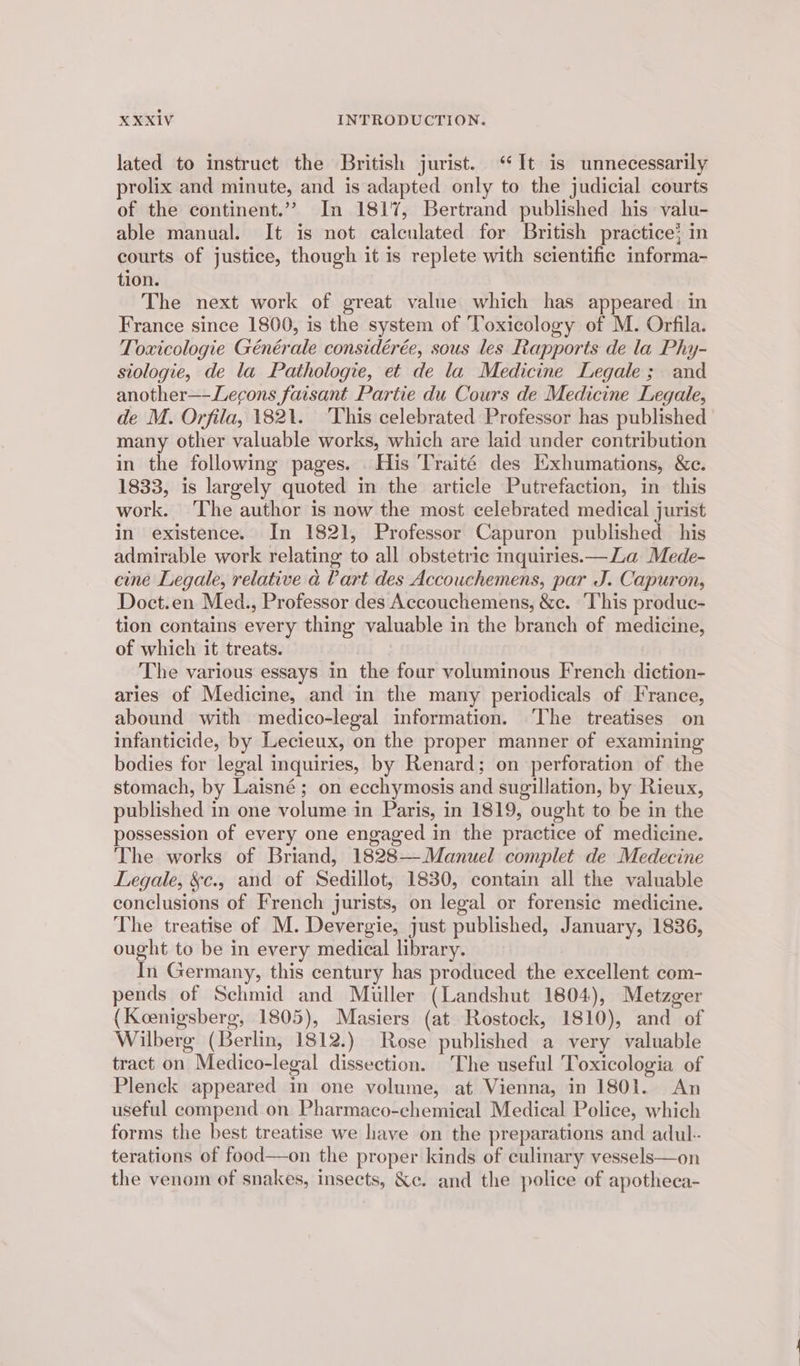 lated to instruct the British jurist. ‘It is unnecessarily prolix and minute, and is adapted only to the judicial courts of the continent.” In 1817, Bertrand published his valu- able manual. It is not calculated for British practice} in courts of justice, though it is replete with scientific informa- tion. The next work of great value which has appeared in France since 1800, is the system of Toxicology of M. Orfila. Toxicologie Générale considérée, sous les Rapports de la Phy- siologie, de la Pathologie, et de la Medicine Legale; and another—-Lecons faisant Partie du Cours de Medicine Legale, de M. Orfila, 1821. ‘This celebrated Professor has published many other valuable works, which are laid under contribution in the following pages. His Traité des Exhumations, We. 1833, is largely quoted in the article Putrefaction, in this work. ‘The author is now the most celebrated medical jurist in existence. In 1821, Professor Capuron published his admirable work relating to all obstetric inquiries.—La Mede- cine Legale, relative a Cart des Accouchemens, par J. Capuron, Doct.en Med., Professor des Accouchemens, &c. ‘This produc- tion contains every thing valuable in the branch of medicine, of which it treats. The various essays in the four voluminous French diction- aries of Medicine, and in the many periodicals of France, abound with medico-legal information. The treatises on infanticide, by Lecieux, on the proper manner of examining bodies for legal inquiries, by Renard; on perforation of the stomach, by Laisné; on ecchymosis and sugillation, by Rieux, published in one volume in Paris, in 1819, ought to be in the possession of every one engaged in the practice of medicine. The works of Briand, 1828—Manuel complet de Medecine Legale, &c., and of Sedillot, 1830, contain all the valuable conclusions of French jurists, on legal or forensic medicine. The treatise of M. Devergie, just published, January, 1836, ought to be in every medical library. In Germany, this century has produced the excellent com- pends of Schmid and Miller (Landshut 1804), Metzger (Koenigsberg, 1805), Masiers (at Rostock, 1810), and of Wilberg (Berlin, 1812.) Rose published a very valuable tract on Medico-legal dissection. The useful Toxicologia of Pleneck appeared in one volume, at Vienna, in 1801. An useful compend on Pharmaco-chemical Medical Police, which forms the best treatise we have on the preparations and adul-. terations of food—on the proper kinds of culinary vessels—on the venom of snakes, insects, &c. and the police of apotheca-