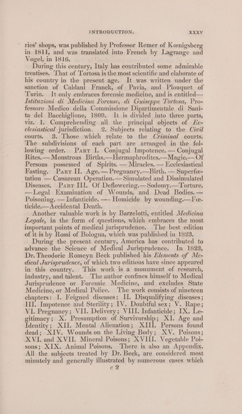 ries’ shops, was published by Professor Remer of Koenigsberg in 1811, and was translated into French by Lagrange and Vogel, in 1816. | During this century, Italy has contributed some admirable treatises. ‘That of Tortosa is the most scientific and elaborate of his country in the present age. It was written under the sanction of Caldani Franck, of Pavia, and Plouquet of Turin. It only embraces forensic medicine, and is entitled — Istituzioni di Medicina Forense, di Guiseppe Tortosa, Pro- fessore Medico della Commissione Dipartimentale di Sani- ta del Bacchiglione, 1809. It is divided into three parts, viz. 1. Comprehending all the principal objects of Lc- clesiastical jurisdiction. 2. Subjects relating to the Civil courts. 3. Those which relate to the Criminal courts. The subdivisions of each part are arranged in the fol- lowing order. Parr J. Conjugal Impotence. — Conjugal Rites. — Monstrous Births.—Hermaphrodites.—Magic.— Of Persons. possessed of Spirits. — Miracles. — Ecclesiastical Fasting. Parr II. Age. — Pregnancy.—Birth. — Superfce- _tation — Cesarean Operation.— Simulated and Dissimulated Diseases. Parr III. Of Deflowering.—Sodomy.—Torture. — Legal Examination of Wounds, and Dead Bodies. — Poisoning. — Infanticide. --- Homicide by wounding.—l'e- ticide.— Accidental Death. Another valuable work is by Barzelotti, entitled Medicina Legale, in the form of questions, which embraces the most important points of medical jurisprudence. ‘The best edition of it is by Rossi of Bologna, which was published in 1823. During the. present century, America has contributed to advance the Science of Medical Jurisprudence. In 1823, Dr. Theodoric Romeyn Beck published his Elements of Me- dical Jurisprudence, of which two editions have since appeared in this country. This work is a monument of research, industry, and talent. The author confines himself to Medical Jurisprudence or Forensic Medicine, and excludes State Medicine, or Medical Police. ‘The work consists of nineteen chapters: I. Feigned diseases; Ll. Disqualifying diseases ; III. Impotence and Sterility; IV. Doubtful sex; V. Rape; VI. Pregnancy; VII. Delivery; VIII. Infanticide; IX. Le- gitimacy; X. Presumption of Survivorship; XI. Age and Identity; XII. Mental Alienation; XIII. Persons found dead; XIV. Wounds on the Living Body; XV. Poisons; XVI. and XVII. Mineral Poisons; XVIII. Vegetable Poi- sons; XIX. Animal Poisons, There is also an Appendix. All the subjects treated by Dr. Beck, are considered most minutely and generally illustrated by numerous cases which c2