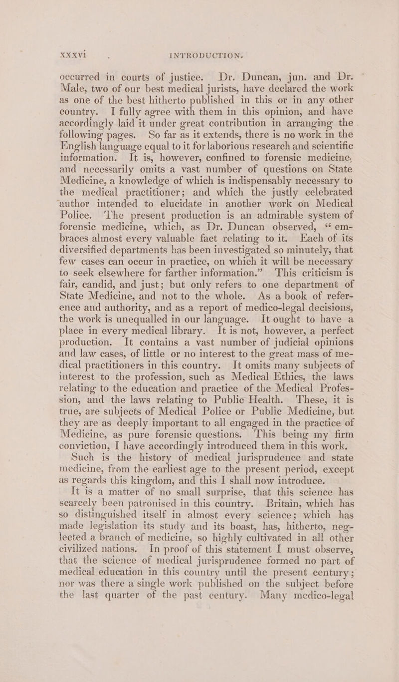 occurred in courts of justice. Dr. Duncan, jun. and Dr. Male, two of our best medical jurists, have declared the work as one of the best hitherto published in this or in any other country. I fully agree with them in this opinion, and have accordingly laid it under great contribution in arranging the following pages. So far as it extends, there is no work in the English language equal to it for laborious research and scientific information. It is, however, confined to forensic medicine and necessarily omits a vast number of questions on State Medicine, a knowledge of which is indispensably necessary to the medical practitioner; and which the justly celebrated ‘author intended to elucidate in another work on Medical Police. ‘The present production is an admirable system of forensic medicine, which, as Dr. Duncan observed, ‘* em- braces almost every valuable fact relating to it. Each of its diversified departments has been investigated so minutely, that few cases can occur in practice, on which it will be necessary to seek elsewhere for farther information.” This criticism is fair, candid, and just; but only refers to one department of State Medicine, and not to the whole. As a book of refer- ence and authority, and as a report of medico-legal decisions, the work is unequalled in our language. It ought to have a place in every medical library. It is not, however, a perfect production. It contains a vast number of judicial opinions and law cases, of little or no interest to the great mass of me- dical practitioners in this country. It omits many subjects of interest to the profession, such as Medical Ethics, the laws relating to the education and practice of the Medical Profes- sion, and the laws relating to Public Health. ‘These, it is true, are subjects of Medical Police or Public Medicine, but they are as deeply important to all engaged in the practice of Medicine, as pure forensic questions. ‘This being my firm conviction, I have accordingly introduced them in this work. Such is the history of medical jurisprudence and state medicine, from the earliest age to the present period, except as regards this kingdom, and this I shall now introduce. It is a matter of no small surprise, that this science has searcely been patronised in this country. Britain, which has so distinguished itself in almost every science; which has made legislation its study and its boast, has, hitherto, neg- lected a branch of medicine, so highly cultivated in all other civilized nations.. In proof of this statement I must observe, that the science of medical jurisprudence formed no part of medical education in this country until the present century; nor was there a single work published on the subject before the last quarter of the past century. Many medico-legal