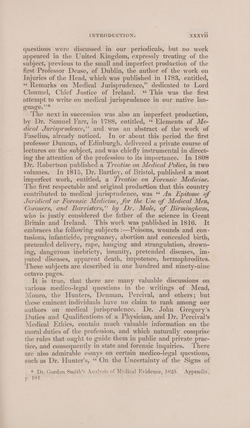 questions were discussed in our periodicals, but no work appeared in the United Kingdom, expressly treating of the subject, previous to the small and imperfect production of the first Professor Dease, of Dublin, the author of the work on Injuries of the Head, which was published in 1783, entitled, ‘* Remarks on Medical Jurisprudence,” dedicated to Lord Clonmel, Chief Justice of Ireland. “ This was the first attempt to write on medical jurisprudence in our native lan- guage.’’* The next in succession was also an imperfect production, by Dr. Samuel Farr, in 1788, entitled, «“* Elements of Me- dical Jurisprudence,”? and was an abstract of the work of Vaselius, already noticed. In or about this period the first professor Duncan, of Edinburgh, delivered a private course of lectures on the subject, and was chiefly instrumental in direct- ing the attention of the profession to its importance. In 1808 Dr. Robertson published a Treatise on Medical Police, in two volumes. In 1815, Dr. Bartley, of Bristol, published a most imperfect work, entitled, a Treatise on Forensic Medicine. The first respectable and original production that this country contributed to medical jurisprudence, was “ An Epitome of Juridical or Forensic Medicine, for the Use of Medical Men, Coroners, and Barristers,’’ by Dr. Male, of Birmingham, who is justly considered the father of the science in Great Britain and Ireland. ‘This work was published in 1816. It embraces the following subjects :—Poisons, wounds and con- tusions, infanticide, pregnancy, abortion and concealed birth, pretended delivery, rape, hanging and strangulation, drown- ing, dangerous inebriety, insanity, pretended diseases, im- puted diseases, apparent death, impotence, hermaphrodites. ‘These subjects are described in one hundred and ninety-nin octavo pages. , It is true, that there are many valuable discussions on various medico-legal questions in the writings of Mead, Monro, the Hunters, Denman, Percival, and others; but these eminent individuals have no claim to rank among our authors on medical jurisprudence. Dr. John Gregory’s Duties and Qualifications of a Physician, and Dr. Percival’s Medical Ethics, contain much valuable information on the moral duties of the prefession, and which naturally comprise the rules that ought to guide them in public and private prac- tice, and consequently in state and forensic inquiries. ‘There are also admirable essays on certain medico-legal questions, such as Dr. Hunter’s, ‘* On the Uncertainty of the Signs of * Dr. Gordon Smith’s Analysis of Medical Evidence, 1825. Appendix, p. [8] p. 181.