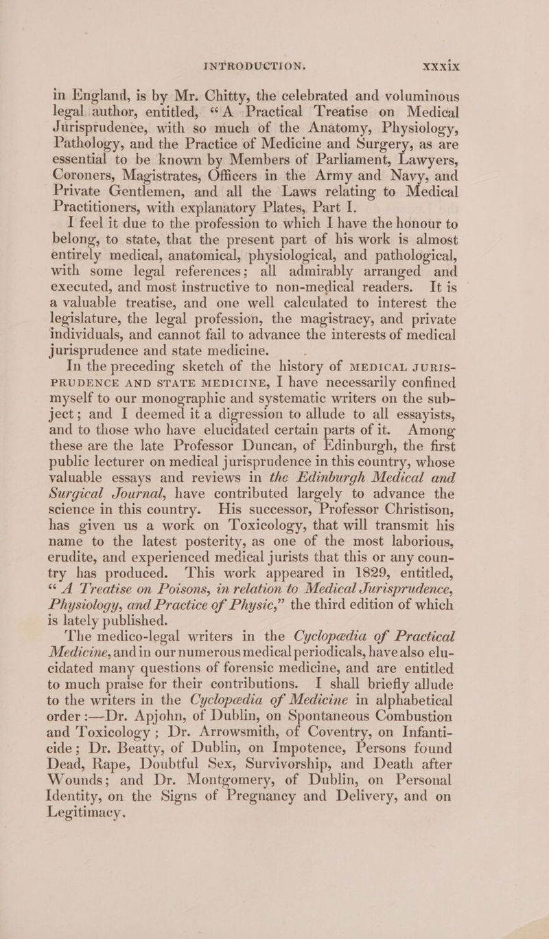 in England, is by Mr. Chitty, the celebrated and voluminous legal author, entitled, ‘A Practical Treatise on Medical Jurisprudence, with so much of the Anatomy, Physiology, Pathology, and the Practice of Medicine and Surgery, as are essential to be known by Members of Parliament, Lawyers, Coroners, Magistrates, Officers in the Army and Navy, and Private Gentlemen, and all the Laws relating to Medical Practitioners, with explanatory Plates, Part I. I feel it due to the profession to which I have the honour to belong, to state, that the present part of his work is almost entirely medical, anatomical, physiological, and pathological, with some legal references; all admirably arranged and executed, and most instructive to non-medical readers. It is a valuable treatise, and one well calculated to interest the legislature, the legal profession, the magistracy, and private individuals, and cannot fail to advance the interests of medical jurisprudence and state medicine. In the preceding sketch of the history of MEDICAL sURIS- PRUDENCE AND STATE MEDICINE, I have necessarily confined myself to our monographic and systematic writers on the sub- ject; and I deemed it a digression to allude to all essayists, and to those who have elucidated certain parts of it. Among these are the late Professor Duncan, of Edinburgh, the first public lecturer on medical jurisprudence in this country, whose valuable essays and reviews in the Edinburgh Medical and Surgical Journal, have contributed largely to advance the science in this country. His successor, Professor Christison, has given us a work on Toxicology, that will transmit his name to the latest posterity, as one of the most laborious, erudite, and experienced medical jurists that this or any coun- try has produced. ‘This work appeared in 1829, entitled, “A Treatise on Poisons, in relation to Medical Jurisprudence, Physiology, and Practice of Physic,” the third edition of which is lately published. The medico-legal writers in the Cyclopedia of Practical Medicine, and in our numerous medical periodicals, havealso elu- cidated many questions of forensic medicine, and are entitled to much praise for their contributions. I shall briefly allude to the writers in the Cyclopedia of Medicine in alphabetical order :—Dr. Apjohn, of Dublin, on Spontaneous Combustion and Toxicology ; Dr. Arrowsmith, of Coventry, on Infanti- cide; Dr. Beatty, of Dublin, on Impotence, Persons found Dead, Rape, Doubtful Sex, Survivorship, and Death after Wounds; and Dr. Montgomery, of Dublin, on Personal Identity, on the Signs of Pregnancy and Delivery, and on Legitimacy.