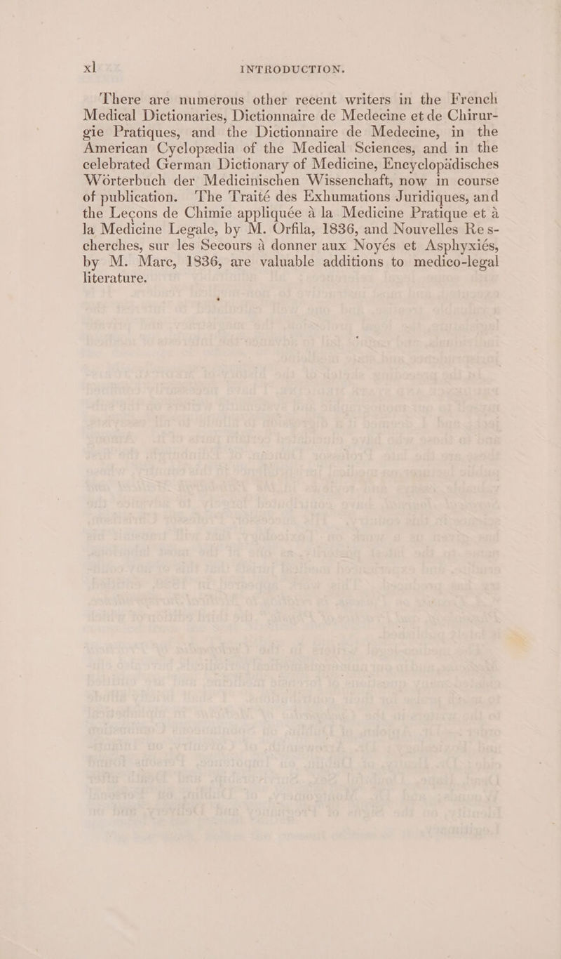 There are numerous other recent writers in the French Medical Dictionaries, Dictionnaire de Medecine et de Chirur- gie Pratiques, and the Dictionnaire de Medecine, in the American Cyclopedia of the Medical Sciences, and in the celebrated German Dictionary of Medicine, Encyclopadisches Worterbuch der Medicinischen Wissenchaft, now in course of publication. ‘The Traité des Exhumations Juridiques, and the Lecons de Chimie appliquée a la Medicine Pratique et a la Medicine Legale, by M. Orfila, 1836, and Nouvelles Re s- cherches, sur les Secours 4 donner aux Noyés et Asphyxiés, by M. Marc, 1836, are valuable additions to medico-legal literature.