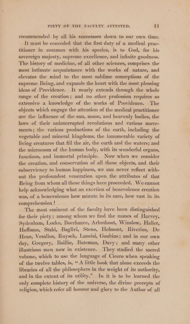 recommended by all his successors down to our own time. It must be conceded that the first duty of a medical prac- titioner in common with his species, is to God, for his sovereign majesty, supreme excellence, and infinite goodness. The history of medicine, of all other sciences, comprises the most intimate acquaintance with the works of nature, and elevates the mind to the most sublime conceptions of the supreme Being, and expands the heart with the most pleasing ideas of Providence. It nearly extends through the whole range of the creation; and no other profession requires so extensive a knowledge of the works of Providence. The objects which engage the attention of the medical practitioner ‘are the influence of the sun, moon, and heavenly bodies, the laws of their uninterrupted revolutions and various move- ments; the various productions of the earth, including the vegetable and mineral kingdoms, the innumerable variety of living creatures that fill the air, the earth and the waters; and the microcosm of the human body, with its wonderful organs, functions, and immortal principle. Now when we consider the creation, and conservation of all these objects, and their subserviency to human happiness, we can never reflect with- out the profoundest veneration upon the attributes of that Being from whom all these things have proceeded. We cannot help acknowledging what an exertion of benevolence creation was, of a benevolence how minute in its care, how vast in its comprehension ! The most eminent of the faculty have been distinguished for their piety; among whom we find the names of Harvey, Sydenham, Locke, Boerhaave, Arbuthnot, Winslow, Haller, Hoffman, Stahl, Baglivi, Steno, Helmont, Riverius, De Hean, Vesalius, Ruysch, Lancisi, Gaubius; and in our own day, Gregory, Baillie, Bateman, Davy; and many other illustrious men now in existence. ‘They studied the sacred volume, which to use the language of Cicero when speaking of the twelve tables, is, «A little book that alone exceeds the libraries of all the philosophers in the weight of its authority, and in the extent of its utility.” In it is to be learned the only complete history of the universe, the divine precepts of religion, which refer all honour and glory to the Author of all