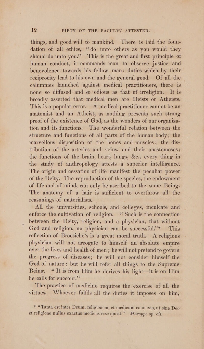 things, and good will to mankind. ‘There is laid the foun- dation of all ethics, “do unto others as you would they should do unto you.” This is the great and first principle of human conduct, it commands man to observe justice and benevolence towards his fellow man; duties which by their reciprocity lead to his own and the general good. Of all the calumnies launched against medical practitioners, there is none so diffused and so’ odious as that of irreligion. It is broadly asserted that medical men are Deists or Atheists. This is a popular error. A medical practitioner cannot be an anatomist and an Atheist, as nothing presents such strong proof of the existence of God, as the wonders of our organiza- tion and its functions. ‘The wonderful relation between the structure and functions of all parts of the human body; the marvellous disposition of the bones and muscles; the dis- tribution of the arteries and veins, and their anastomoses; the functions of the -brain, heart, lungs, &amp;c., every thing in the study of anthropology attests a superior intelligence. The origin and cessation of life manifest the peculiar power of the Deity. The reproduction of the species, the endowment of life and of mind, can only be ascribed to the same Being. The anatomy of a hair is sufficient to overthrow all the reasonings of materialists. All she universities, schools, and anneweld inculeate and enforce the cultivation of religion. ‘‘ Such is the connection between the Deity, religion, and a physician, that without God and religion, no physician can be successful.”* This reflection of Broesiche’s is a great moral truth. A religious physician will not arrogate to himself an absolute empire over the lives and health of men ; he will not pretend to govern the progress of diseases; he will not consider himself the God of nature; but he will refer all things to the Supreme Being. ‘It is from Him he derives his light—it is on Him he calls for succour.”’ The practice of medicine requires the exercise of all the virtues. Whoever fulfils all the duties it imposes on him, * “Tanta est inter Deum, religionem, et medicum connexio, ut sine Deo et religione nullus exactus medicus esse queat.” Macoppe op. cit.