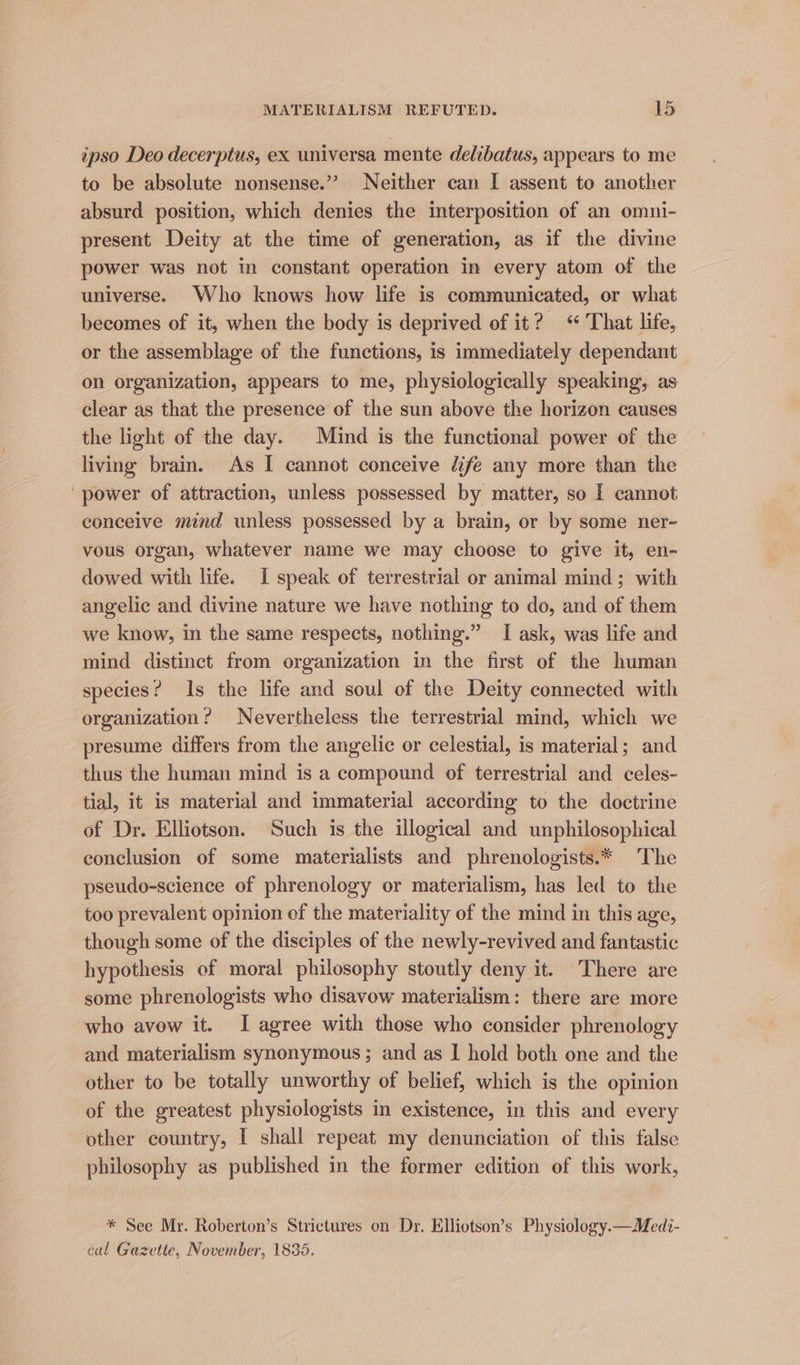 ipso Deo decerptus, ex universa mente delibatus, appears to me to be absolute nonsense.”’ Neither can I assent to another absurd position, which denies the interposition of an omni- present Deity at the time of generation, as if the divine power was not in constant operation in every atom of the universe. Who knows how life is communicated, or what becomes of it, when the body is deprived of it? ‘That life, or the assemblage of the functions, is immediately dependant on organization, appears to me, physiologically speaking, as clear as that the presence of the sun above the horizon causes the light of the day. Mind is the functional power of the living brain. As I cannot conceive dfe any more than the ‘power of attraction, unless possessed by matter, so | cannot conceive mind unless possessed by a brain, or by some ner- vous organ, whatever name we may choose to give it, en- dowed with life. I speak of terrestrial or animal mind; with angelic and divine nature we have nothing to do, and of them we know, in the same respects, nothing.” I ask, was life and mind distinct from organization in the first of the human species? Is the life and soul of the Deity connected with organization? Nevertheless the terrestrial mind, which we presume differs from the angelic or celestial, is material; and thus the human mind is a compound of terrestrial and celes- tial, it is material and immaterial according to the doctrine of Dr. Elliotson. Such is the illogical and unphilosophical conclusion of some materialists and phrenologists.* The pseudo-science of phrenology or materialism, has led to the too prevalent opinion of the materiality of the mind in this age, though some of the disciples of the newly-revived and fantastic hypothesis of moral philosophy stoutly deny it. There are some phrenologists who disavow materialism: there are more who avow it. I agree with those who consider phrenology and materialism synonymous; and as | hold both one and the other to be totally unworthy of belief, which is the opinion of the greatest physiologists in existence, in this and every other country, I shall repeat my denunciation of this false philosophy as published in the former edition of this work, * See Mr. Roberton’s Strictures on Dr. Elliotson’s Physiology.—Medi- cal Gazette, November, 1836.