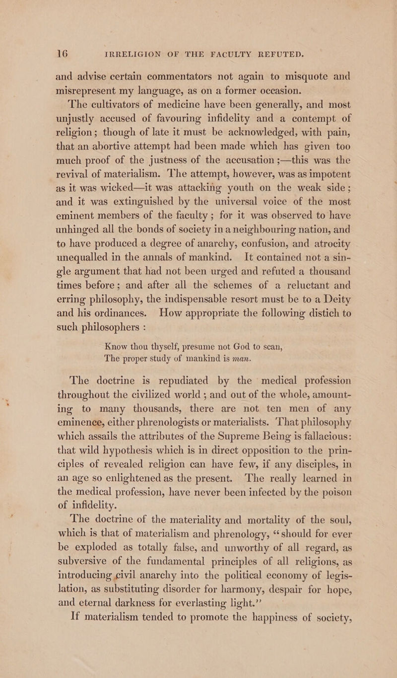 and advise certain commentators not again to misquote and misrepresent my language, as on a former occasion. The cultivators of medicine have been generally, and most unjustly accused of favouring infidelity and a contempt of religion; though of late it must be acknowledged, with pain, that an abortive attempt had been made which has given too much proof of the justness of the accusation ;—this was the revival of materialism. The attempt, however, was as impotent as it was wicked—it was attacking youth on the weak side; and it was extinguished by the universal voice of the most eminent members of the faculty ; for it was observed to have unhinged all the bonds of society ina neighbouring nation, and to have produced a degree of anarchy, confusion, and atrocity unequalled in the annals of mankind. It contained not a sin- gle argument that had not been urged and refuted a thousand times before; and after all the schemes of a reluctant and erring philosophy, the indispensable resort must be to a Deity and his ordinances. How appropriate the following distich to such philosophers : | Know thou thyself, presume not God to scan, The proper study of mankind is man. The doctrine is repudiated by the medical profession throughout the civilized world ; and out of the whole, amount- ing to many thousands, there are not ten men of any eminence, either phrenologists or materialists. ‘That philosophy which assails the attributes of the Supreme Being is fallacious: that wild hypothesis which is in direct opposition to the prin- ciples of revealed religion can have few, if any disciples, in an age so enlightened as the present. The really learned in the medical profession, have never been infected by the poison of infidelity. The doctrine of the materiality and mortality of the soul, which is that of materialism and phrenology, “should for ever be exploded as totally false, and unworthy of all regard, as subversive of the fundamental principles of all religions, as introducing civil anarchy into the political economy of legis- lation, as substituting disorder for harmony, despair for hope, and eternal darkness for everlasting light.” If materialism tended to promote the happiness of society,