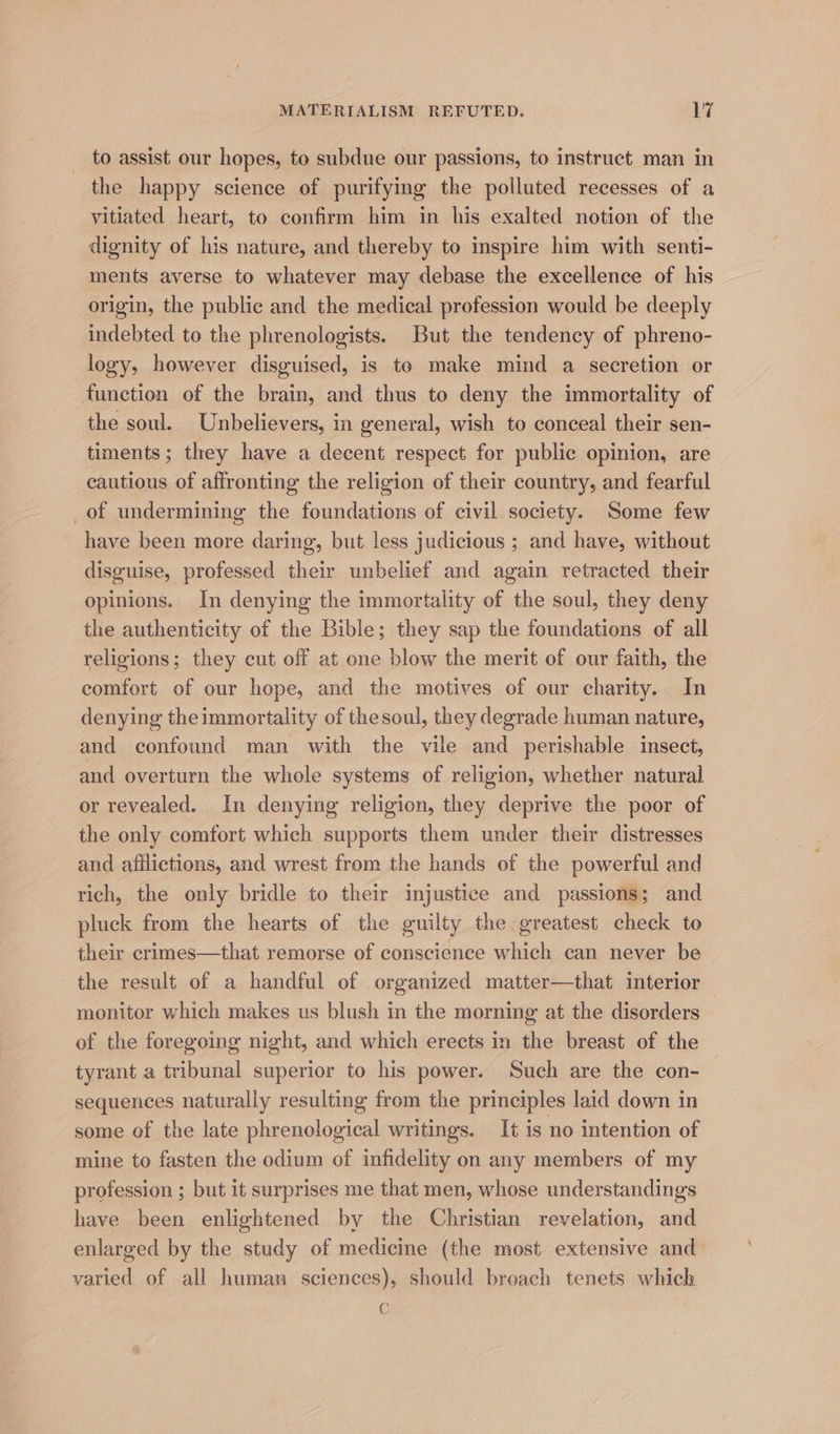 to assist our hopes, to subdue our passions, to instruct man in the happy science of purifying the polluted recesses of a vitiated heart, to confirm him in his exalted notion of the dignity of his nature, and thereby to inspire him with senti- ments averse to whatever may debase the excellence of his origin, the public and the medical profession would be deeply indebted to the phrenologists. But the tendency of phreno- logy, however disguised, is te make mind a secretion or function of the brain, and thus to deny the immortality of the soul. Unbelievers, in general, wish to conceal their sen- timents; they have a decent respect for public opinion, are cautious of affronting the religion of their country, and fearful _of undermining the foundations of civil society. Some few have been more daring, but less judicious ; and have, without disguise, professed their unbelief and again retracted their opinions. In denying the immortality of the soul, they deny the authenticity of the Bible; they sap the foundations of all religions; they cut off at one blow the merit of our faith, the comfort of our hope, and the motives of our charity. In denying theimmortality of the soul, they degrade human nature, and confound man with the vile and perishable insect, and overturn the whole systems of religion, whether natural or revealed. In denying religion, they deprive the poor of the only comfort which supports them under their distresses and afflictions, and wrest from the hands of the powerful and rich, the only bridle to their injustice and passions; and pluck from the hearts of the guilty the greatest check to their crimes—that remorse of conscience which can never be the result of a handful of organized matter—that interior monitor which makes us blush in the morning at the disorders of the foregoing night, and which erects in the breast of the tyrant a tribunal superior to his power. Such are the con- sequences naturally resulting from the principles laid down in some of the late phrenological writings. It is no intention of mine to fasten the odium of infidelity on any members of my profession ; but it surprises me that men, whose understandings have been enlightened by the Christian revelation, and enlarged by the study of medicine (the most extensive and varied of all human sciences), should breach tenets which C