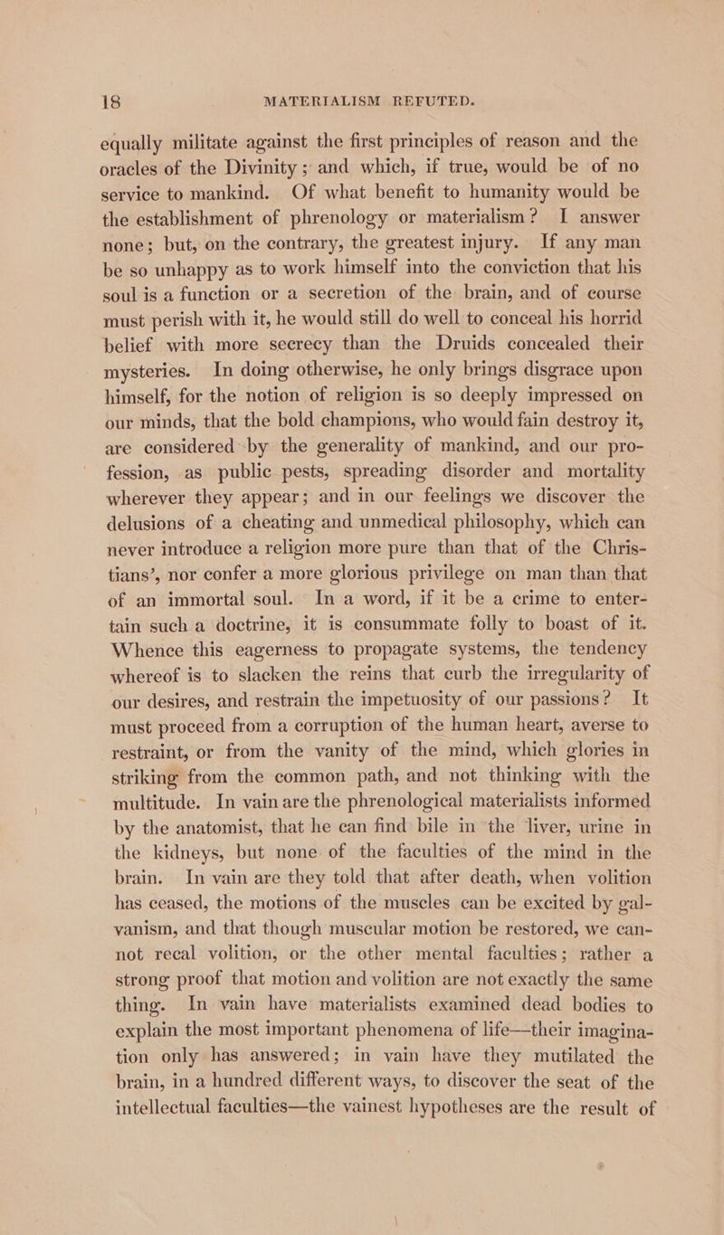 equally militate against the first principles of reason and the oracles of the Divinity ; and which, if true, would be of no service to mankind. Of what benefit to humanity would be the establishment of phrenology or materialism? I answer none; but, on the contrary, the greatest injury. If any man be so unhappy as to work himself into the conviction that his soul is a function or a secretion of the brain, and of course must perish with it, he would still do well to conceal his horrid belief with more secrecy than the Druids concealed their mysteries. In doing otherwise, he only brings disgrace upon himself, for the notion of religion is so deeply impressed on our minds, that the bold champions, who would fain destroy it, are considered by the generality of mankind, and our pro- fession, as public pests, spreading disorder and mortality wherever they appear; and in our feelings we discover the delusions of a cheating and unmedical philosophy, which can never introduce a religion more pure than that of the Chris- tians’, nor confer a more glorious privilege on man than that of an immortal soul. In a word, if it be a crime to enter- tain such a doctrine, it is consummate folly to boast of it. Whence this eagerness to propagate systems, the tendency whereof is to slacken the reins that curb the irregularity of our desires, and restrain the impetuosity of our passions? It must proceed from a corruption of the human heart, averse to restraint, or from the vanity of the mind, which glories in striking from the common path, and not thinking with the multitude. In vain are the phrenological materialists informed by the anatomist, that he ean find bile in the liver, urine in the kidneys, but none of the faculties of the mind in the brain. In vain are they told that after death, when volition has ceased, the motions of the muscles can be excited by gal- vanism, and that though muscular motion be restored, we can- not recal volition, or the other mental faculties; rather a strong proof that motion and volition are not exactly the same thing. In vain have materialists examined dead bodies to explain the most important phenomena of life—their imagina- tion only has answered; in vain have they mutilated the brain, in a hundred different ways, to discover the seat of the intellectual faculties—the vainest hypotheses are the result of