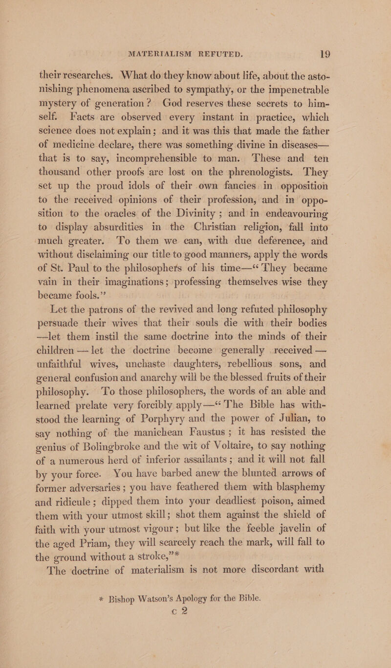 their researches. What do they know about life, about the asto- nishing phenomena ascribed to sympathy, or the impenetrable mystery of generation? God reserves these secrets to him- self. acts are observed every instant in practice, which science does not explain; and it was this that made the father of medicine declare, there was something divine in diseases— that is to say, incomprehensible to man. These and ten thousand other proofs are lost on the phrenologists. ‘They set up the proud idols of their own fancies in. opposition to the received opinions of their profession, and in oppo- sition to the oracles of the Divinity ; and in endeavouring to display absurdities in the Christian religion, ‘fall into ‘much greater. To them we ean, with due deference, and without disclaiming our title to good manners, apply the words of St. Paul to the philosophers of his time—“ ‘They became vain in their imaginations; professing themselves wise they became fools.” Let the patrons of the revived and long refuted philosophy persuade their wives that their souls die with their bodies —let them instil the same doctrine into the minds of their children — let the doctrine become generally . received — unfaithful wives, unchaste daughters, rebellious sons, and general confusion and anarchy will be the blessed fruits of their philosophy. To those philosophers, the words of an able and learned prelate very forcibly apply —* The Bible has with- stood the learning of Porphyry and the power of Julian, to say nothing of the manichean Faustus; it bas resisted the genius of Bolingbroke and the wit of Voltaire, to say nothing of a numerous herd of inferior assailants ; and it will not fall by your force. You have barbed anew the blunted arrows of former adversaries ; you have feathered them with blasphemy and ridicule ; dipped them into your deadliest poison, aimed them with your utmost skill; shot them against the shield of faith with your utmost vigour; but like the feeble javelin of the aged Priam, they will searcely reach the mark, will fall to the ground without a stroke,”* The doctrine of materialism is not more discordant with * Bishop Watson’s Apology for the Bible. C2