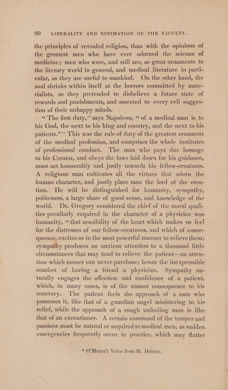 the principles of revealed religion, than with the opinions of the greatest men who have ever adorned the science of medicine; men who were, and still are, as great ornaments to the literary world in general, and medical literature in parti- cular, as they are useful to mankind. On the other hand, the soul shrinks within itself at the horrors committed by mate- rialists, as they pretended to disbelieve a future state of rewards and punishments, and assented to every evil sugges- tion of their unhappy minds. “‘ The first duty,”’ says Napoleon, ‘ of a medical man is to his God, the next to his king and country, and the next to his patients.*”’ This was the rule of duty of the greatest ornament of the medical profession, and comprises the whole institutes of professional conduct. ‘The man who pays due homage to his Creator, and obeys the laws laid down for his guidance, must act honourably and justly towards his fellow-creatures. A religious man cultivates all the virtues that adorn the human character, and justly place man the lord of the crea- tion. He will be distinguished for humanity, sympathy, politeness, a large share of good sense, and knowledge of the world. Dr. Gregory considered the chief of the moral quali- ties peculiarly required in the character of a physician was humanity, “that sensibility of the heart which makes us feel - for the distresses of our fellow-creatures, and which of conse- quence, excites us in the most powerful manner to relieve them; sympathy produces an anxious attention to a thousand little circumstances that may tend to relieve the patient—an atten- tion which money can never purchase; hence the inexpressible comfort of having a friend a physician. Sympathy na- turally engages the affection and confidence of a patient, which, in many cases, is of the utmost consequence to his recovery. ‘he patient feels the approach of a man who possesses it, like that of a guardian angel ministering to his relief, while the approach of a rough unfeeling man is like that of an executioner. A certain command of the temper and passions must be natural or acquired to medical men, as sudden emergencies frequently occur in practice, which may flutter * O’Meara’s Voice from St. Helena.