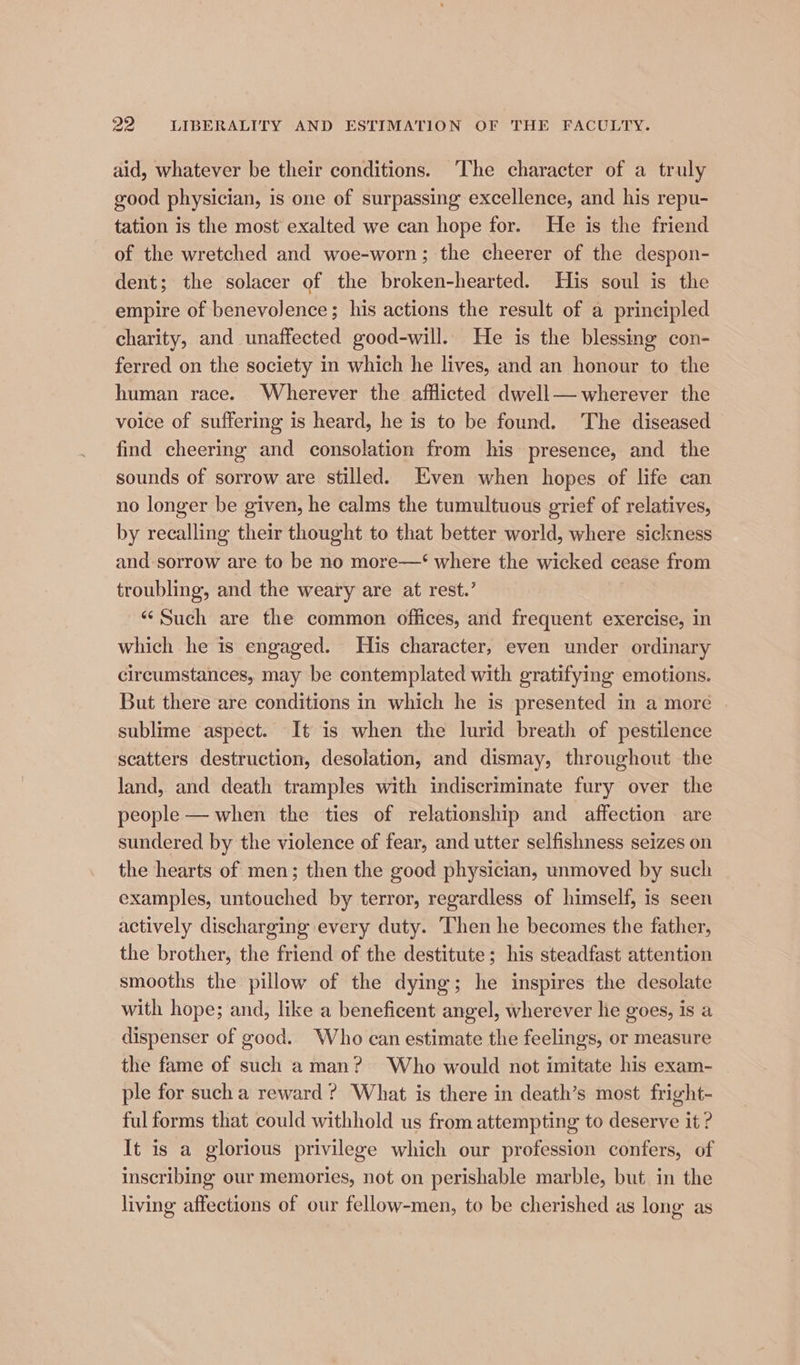 aid, whatever be their conditions. ‘The character of a truly good physician, is one of surpassing excellence, and his repu- tation is the most’ exalted we can hope for. He is the friend of the wretched and woe-worn; the cheerer of the despon- dent; the solacer of the broken-hearted. His soul is the empire of benevolence; his actions the result of a principled charity, and unaffected good-will. He is the blessing con- ferred on the society in which he lives, and an honour to the human race. Wherever the afflicted dwell— wherever the voice of suffering is heard, he is to be found. The diseased find cheering and consolation from his presence, and the sounds of sorrow are stilled. Even when hopes of life can no longer be given, he calms the tumultuous grief of relatives, by recalling their thought to that better world, where sickness and sorrow are to be no more—‘ where the wicked cease from troubling, and the weary are at rest.’ “Such are the common offices, and frequent exercise, in which he is engaged. His character, even under ordinary circumstances, may be contemplated with gratifying emotions. But there are conditions in which he is presented in a more sublime aspect. It is when the lurid breath of pestilence scatters destruction, desolation, and dismay, throughout the land, and death tramples with indiscriminate fury over the people — when the ties of relationship and affection are sundered by the violence of fear, and utter selfishness seizes on the hearts of men; then the good physician, unmoved by such examples, untouched by terror, regardless of himself, is seen actively discharging every duty. ‘Then he becomes the father, the brother, the friend of the destitute; his steadfast attention smooths the pillow of the dying; he inspires the desolate with hope; and, like a beneficent angel, wherever lie goes, is a dispenser of good. Who can estimate the feelings, or measure the fame of such aman? Who would not imitate his exam- ple for such a reward? What is there in death’s most fright- ful forms that could withhold us from attempting to deserve it ? It is a glorious privilege which our profession confers, of inscribing our memories, not on perishable marble, but in the living affections of our fellow-men, to be cherished as long as