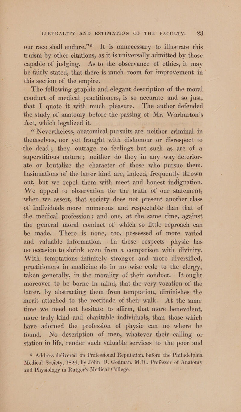 our race shall endure.”* It is unnecessary to illustrate this truism by other citations, as it is universally admitted by those capable of judging. As to the observance of ethics, it may be fairly stated, that there is much room for improvement in- this section of the empire. The following graphic and elegant deseription af the moral conduct of medical practitioners, is so accurate and so just, that I quote it with much pleasure. The author defended the study of anatomy before the passing of Mr. Warburton’s Act, which legalized it. | «¢ Nevertheless, anatomical pursuits are neither criminal in themselves, nor yet fraught with dishonour or disrespect to ‘the dead; they outrage no feelings but such as are of a superstitious nature ; neither do they in any way deterior- ate or brutalize the character of those who pursue them. Insinuations of the latter kind are, indeed, frequently thrown out, but we repel them with meet and honest indignation. We appeal to observation for the truth of our statement, when we assert, that society does not present another class of individuals more numerous and respectable than that of the medical profession; and one, at the same time, against the general moral conduct of which so little reproach can be made. ‘There is none, too, possessed of more varied and valuable information. In these respects physic has no occasion to shrink even from a comparison with divinity. With temptations infinitely stronger and more diversified, practitioners in medicine do in no wise cede to the clergy, taken generally, in the morality of their conduct. It ought moreover to be borne in mind, that the very vocation of the latter, by abstracting them from temptation, diminishes the merit attached to the rectitude of their walk. At the same time we need not hesitate to affirm, that more benevolent, more truly kind and charitable individuals, than those which have adorned the profession of physic can no where be found. No description of men, whatever their calling or station in life, render such valuable services to the poor and * Address delivered on Professional Reputation, before the Philadelphia Medical Society, 1826, by John D. Godman, M.D., Professor of Anatomy . and Physiology in Rutger’s Medical College.