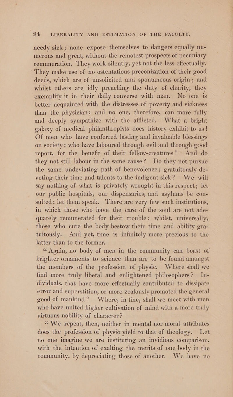 needy sick; none expose themselves to dangers equally nu- merous and great, without the remotest prospects of pecuniary remuneration. They work silently, yet not the less effectually. They make use of no ostentatious preconization of their good deeds, which are of unsolicited and spontaneous origin ; and whilst others are idly preaching the duty of charity, they exemplify it in their daily converse with man. No one is better acquainted with the distresses of poverty and sickness than the physician; and no one, therefore, can more fully and deeply sympathize with the afflicted. What a bright galaxy of medical philanthropists does history exhibit to us! Of men who have conferred lasting and invaluable blessings on society; who have laboured through evil and through good report, for the benefit of their fellow-creatures! And do they not still labour in the same cause? Do they not pursue the same undeviating path of benevolence; gratuitously de- voting their time and talents to the indigent sick? We will say nothing of what is privately wrought in this respect; let our public hospitals, our dispensaries, and asylums be con- sulted: let them speak. ‘There are very few such institutions, in which those who have the care of the soul are not ade- quately remunerated for their trouble; whilst, universally, those who cure the body bestow their time and ability gra- tuitously. And yet, time is infinitely more precious to the latter than to the former. 7 ‘“¢ Again, no body of men in the community can boast of brighter ornaments to science than are to be found amongst the members of the profession of physic. Where shall we find more truly liberal and enlightened philosophers? In- dividuals, that have more effectually contributed to dissipate error and superstition, or more zealously promoted the general good of mankind? Where, in fine, shall we meet with men who have united higher cultivation of mind with a more truly virtuous nobility of character ? “We repeat, then, neither in mental nor moral attributes does the profession of physic yield to that of theology. Let. no one imagine we are instituting an invidious comparison, with the intention of exalting the merits of one body in the community, by depreciating those of another. We have no