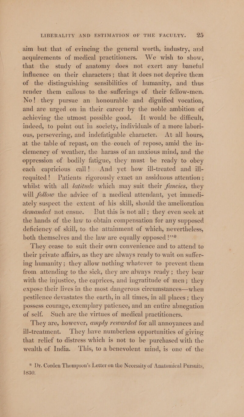 aim but that of evincing the general worth, industry, and acquirements of medical practitioners. We wish to show, that the study of anatomy does not exert any baneful influence on their characters; that it does not deprive them of the distinguishing sensibilities of humanity, and thus render them callous to the sufferings of their fellow-men. No! they pursue an honourable and dignified vocation, and are urged on in their career by the noble ambition of achieving the utmost possible good. It would be difficult, indeed, to point out in society, individuals of a more labori- ous, persevering, and indefatigable character. At all hours, at the table of repast, on the couch of repose, amid the in- ‘clemency of weather, the harass of an anxious mind, and the | oppression of bodily fatigue, they must be ready to obey each capricious call!. And yet how ill-treated and ill- tequited! Patients rigorously exact an assiduous attention ; whilst with all datitude which may suit their fancies, they will follow the advice of a medical attendant, yet immedi- ately suspect the extent of his skill, should the amelioration demanded not ensue. But this is not all; they even seek at the hands of the law to obtain compensation for any supposed deficiency of skill, to the attainment of which, nevertheless, both themselves and the law are equally opposed !’’* They cease to suit their own convenience and to attend to their private affairs, as they are always ready to wait on suffer- ing humanity; they allow nothing whatever to prevent them from attending to the sick, they are always ready; they bear with the injustice, the caprices, and ingratitude of men; they expose their lives in the most. dangerous circumstances—when pestilence devastates the earth, in all times, in all places ; they possess courage, exemplary patience, and an entire abnegation of self. Such are the virtues of medical practitioners. They are, however, amply rewarded for all annoyances and ill-treatment. ‘They have numberless opportunities of giving that relief to distress which is not to be purchased with the wealth of India. This, to a benevolent mind, is one of the * Dr. Corden Thompson’s Letter on the Necessity of Anatomical Pursuits, 1830.