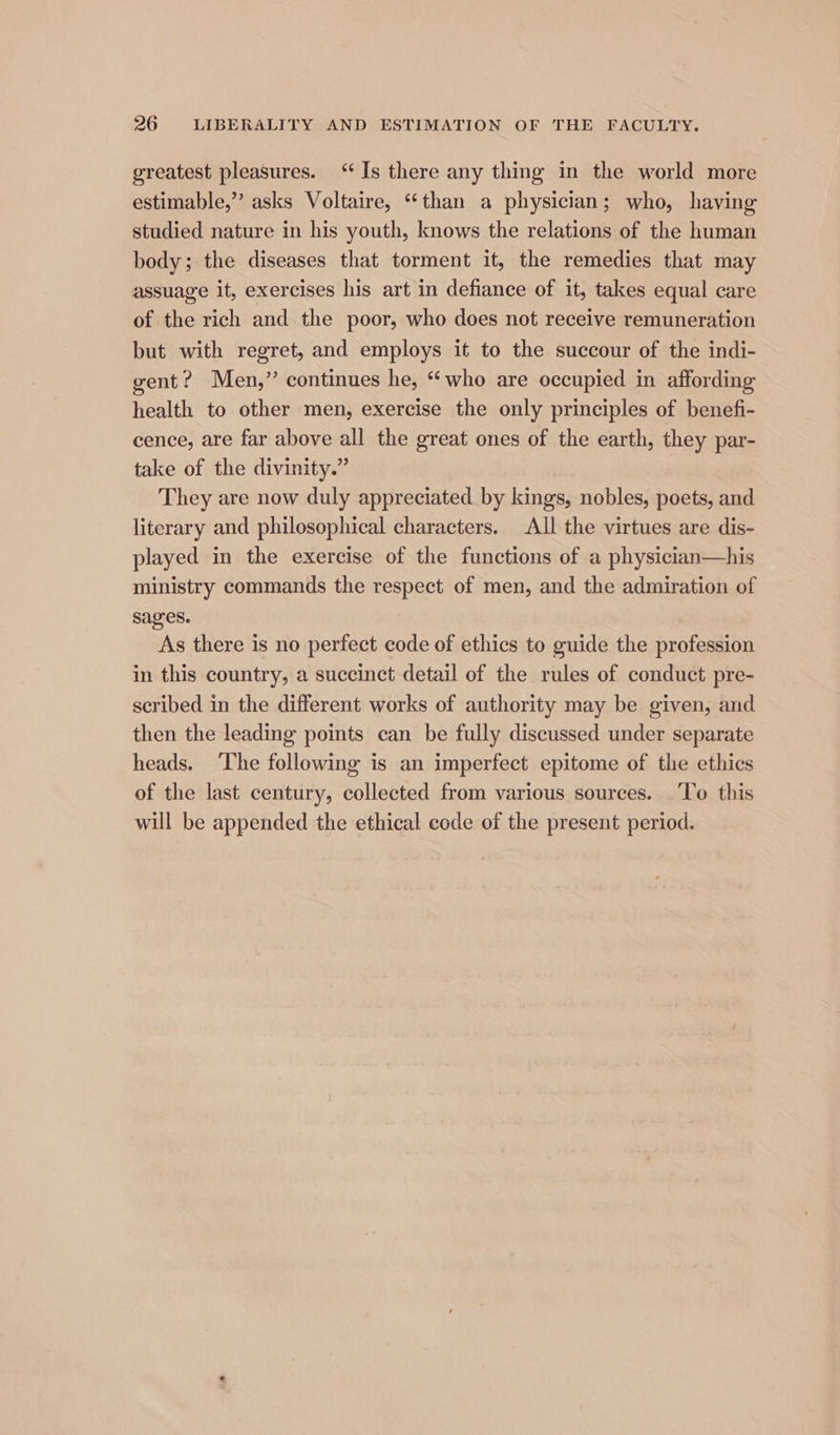 greatest pleasures. ‘Is there any thing in the world more estimable,” asks Voltaire, “than a physician; who, having studied nature in his youth, knows the relations of the human body; the diseases that torment it, the remedies that may assuage it, exercises his art in defiance of it, takes equal care of the rich and the poor, who does not receive remuneration but with regret, and employs it to the succour of the indi- gent? Men,” continues he, “who are occupied in affording health to other men, exercise the only principles of benefi- cence, are far above all the great ones of the earth, they par- take of the divinity.” They are now duly appreciated by kings, nobles, poets, and literary and philosophical characters. All the virtues are dis- played in the exercise of the functions of a physician—his ministry commands the respect of men, and the admiration of sages. As there is no perfect code of ethics to guide the profession in this country, a succinct detail of the rules of conduct pre- scribed in the different works of authority may be given, and then the leading points can be fully discussed under separate heads. ‘The following is an imperfect epitome of the ethics of the last century, collected from various sources. To this will be appended the ethical code of the present period.