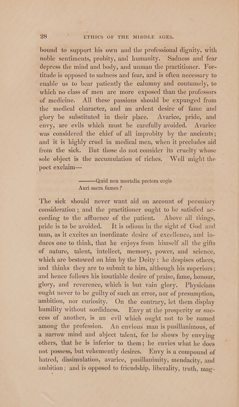 bound to support his own and the professional dignity, with noble sentiments, probity, and humanity. Sadness and fear depress the mind and body, and unman the practitioner. For- titude is opposed to sadness and fear, and is often necessary to enable us to bear patiently the calumny and contumely, to which no class of men are more exposed than the professors of medicine. All these passions should be expunged from the medical character, and an ardent desire of fame and glory be substituted in their place. Avarice, pride, and envy, are evils which must be carefully avoided. Avarice was considered the chief of all improbity by the ancients; and it is highly cruel in medical men, when it precludes aid from the sick. But those do not consider its cruelty whose sole object is the accumulation of riches. Well might the poet exclaim— Quid non mortalia pectora cogis Auri sacra fames ? The sick should never want aid on account of pecuniary consideration ; and the practitioner ought to be satisfied ac- cording to the affluence of the patient. Above all things, pride is to be avoided. _It is odious in the sight of God and man, as it excites an inordinate desire of excellence, and in- duces one to think, that he enjoys from himself all the gifts of nature, talent, ‘intellect, memory, power, and science, which are bestowed on him by the Deity: he despises others, and thinks they are to submit to him, although his superiors; and hence follows his insatiable desire of praise, fame, honour, glory, and reverence, which is but vain glory. Physicians ought never to be guilty of such an error, nor of presumption, ambition, nor curiosity. On the contrary, let them display humility without sordidness. Envy at the prosperity or suc- cess of another, is an evil which ought not to be named among the profession. An envious man is pusillanimous, of a narrow mind and abject talent, for he shows by envying others, that he is inferior to them; he envies what he does not possess, but vehemently desires. Envy is a compound of hatred, dissimulation, avarice, pusillanimity, mendacity, and ambition ; and is opposed to friendship, liberality, truth, mag-