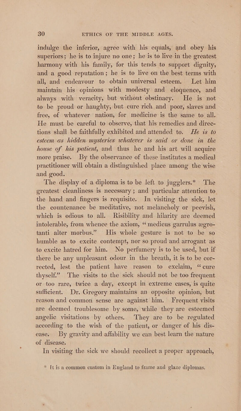 indulge the inferior, agree with his equals, and obey his superiors; he is to injure no one; he is to live in the greatest harmony with his family, for this tends to support dignity, and a good reputation; he is to live on the best terms with all, and endeavour to obtain universal esteem. Let him maintain his opinions with modesty and eloquence, and always with veracity, but without obstinacy. He is not to be proud or haughty, but cure rich and poor, slaves and free, of whatever nation, for medicine is the same to all. He must be careful to observe, that his remedies and direc- tions shall be faithfully exhibited and attended to. He is to esteem as hidden mysteries whatever is said or done in the house of his patient, and thus he and his art will acquire more praise. By the observance of these institutes a medical practitioner will obtain a distinguished place among the wise and good. | The display of a diploma is to be left to jugglers.* The greatest cleanliness is necessary ; and particular attention to the hand and fingers is requisite. In visiting the sick, let the countenance be meditative, not melancholy or peevish, which is odious to all. Risibility and hilarity are deemed intolerable, from whence the axiom, “ medicus garrulus egro- tanti alter morbus.” His whole gesture is not to be so humble as to excite contempt, nor so proud and arrogant as to excite hatred for him. No perfumery is to be used, but if there be any unpleasant odour in the breath, it is to be cor- rected, lest the patient have reason to exclaim, “ cure thyself.’ The visits to the sick should not be too frequent or too rare, twice a day, except in extreme cases, is quite sufficient. Dr. Gregory maintains an opposite opinion, but reason and common sense are against him. Frequent visits are deemed troublesome by some, while they are esteemed angelic visitations by others. They are to be regulated according to the wish of the patient, or danger of his dis- ease. By gravity and affability we can best learn the nature of disease. In visiting the sick we should recollect a proper approach, * [t isa common custom in England to frame and glaze diplomas.