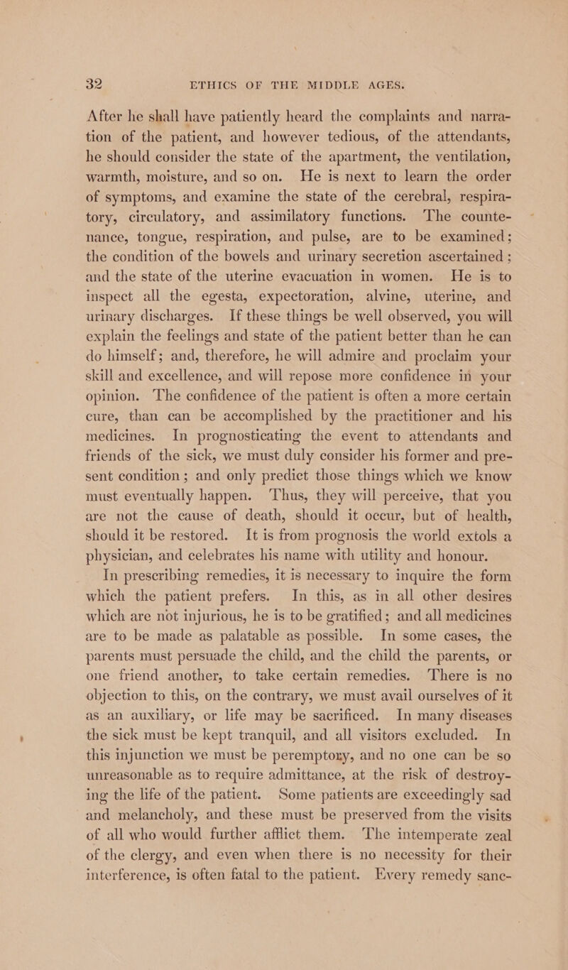 After he shall have patiently heard the complaints and narra- tion of the patient, and however tedious, of the attendants, he should consider the state of the apartment, the ventilation, warmth, moisture, and so on. He is next to learn the order of symptoms, and examine the state of the cerebral, respira- tory, circulatory, and assimilatory functions. ‘The counte- nance, tongue, respiration, and pulse, are to be examined; the condition of the bowels and urinary secretion ascertained ; and the state of the uterine evacuation in women. He is to inspect all the egesta, expectoration, alvine, uterine, and urinary discharges. If these things be well observed, you will explain the feelings and state of the patient better than he can do himself; and, therefore, he will admire and proclaim your skill and excellence, and will repose more confidence in your opinion. The confidence of the patient is often a more certain cure, than can be accomplished by the practitioner and his medicines. In prognosticating the event to attendants and friends of the sick, we must duly consider his former and pre- sent condition ; and only predict those things which we know must eventually happen. ‘Thus, they will perceive, that you are not the cause of death, should it oceur, but of health, should it be restored. It is from prognosis the world extols a physician, and celebrates his name with utility and honour. In prescribing remedies, it is necessary to inquire the form which the patient prefers. In this, as in all other desires which are not injurious, he is to be gratified; and all medicines are to be made as palatable as possible. In some cases, the parents must persuade the child, and the child the parents, or one friend another, to take certain remedies. ‘There is no objection to this, on the contrary, we must avail ourselves of it as an auxiliary, or life may be sacrificed. In many diseases the sick must be kept tranquil, and all visitors excluded. In this injunction we must be peremptory, and no one can be so unreasonable as to require admittance, at the risk of destroy- ing the life of the patient. Some patients are exceedingly sad and melancholy, and these must be preserved from the visits of all who would further afflict them. The intemperate zeal of the clergy, and even when there is no necessity for their interference, is often fatal to the patient. Every remedy sanc-