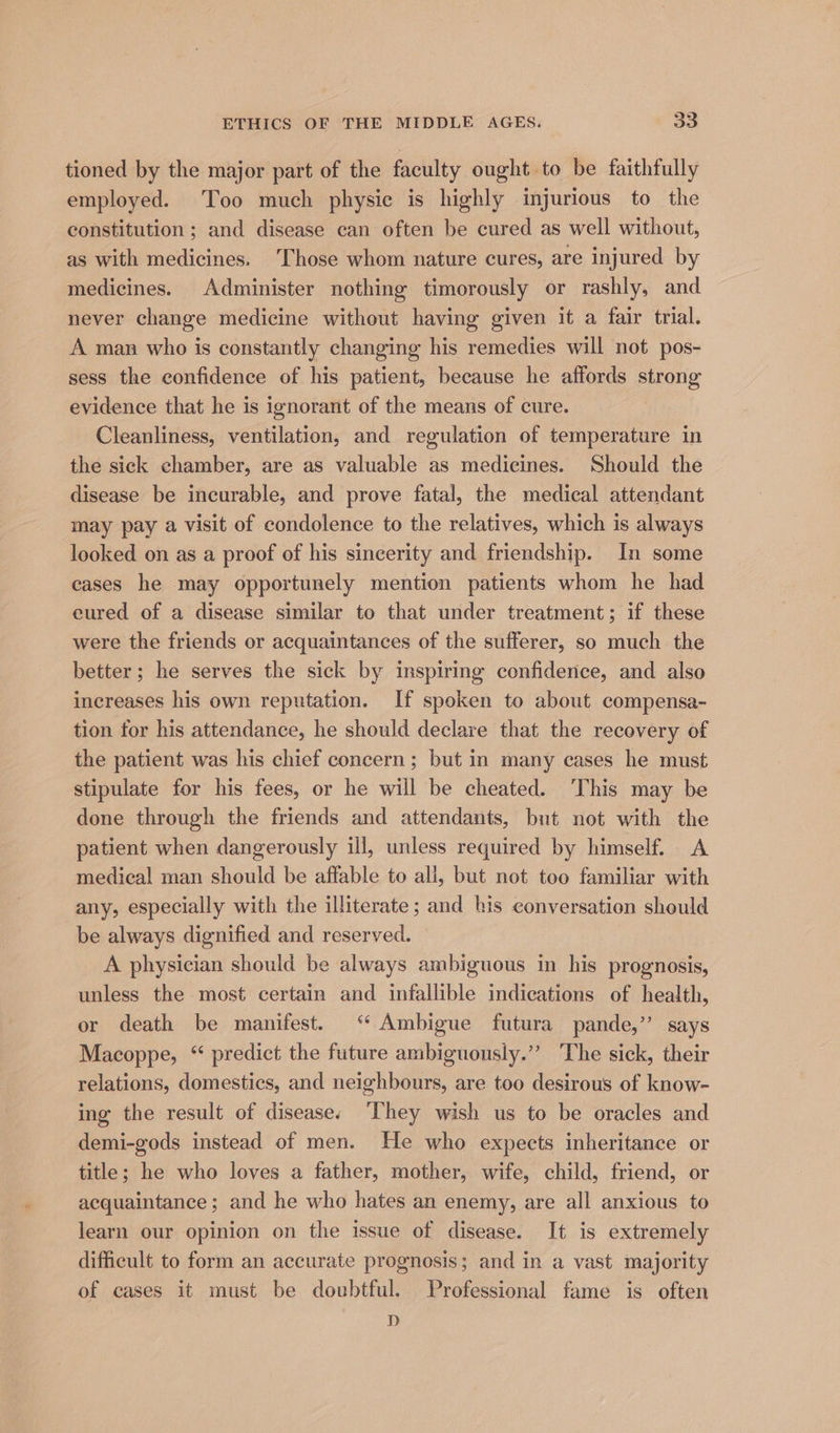 tioned by the major part of the faculty ought to be faithfully employed. Too much physic is highly injurious to the constitution ; and disease can often be cured as well without, as with medicines. ‘Those whom nature cures, are injured by medicines. Administer nothing timorously or rashly, and never change medicine without having given it a fair trial. A man who is constantly changing his remedies will not pos- sess the confidence of his patient, because he affords strong evidence that he is ignorant of the means of cure. Cleanliness, ventilation, and regulation of temperature in the sick chamber, are as valuable as medicines. Should the disease be incurable, and prove fatal, the medical attendant may pay a visit of condolence to the relatives, which is always looked on as a proof of his sincerity and friendship. In some cases he may opportunely mention patients whom he had eured of a disease similar to that under treatment; if these were the friends or acquaintances of the sufferer, so much the better; he serves the sick by inspiring confidence, and also increases his own reputation. If spoken to about compensa- tion for his attendance, he should declare that the recovery of the patient was his chief concern; but in many cases he must stipulate for his fees, or he will be cheated. ‘This may be done through the friends and attendants, but not with the patient when dangerously ill, unless required by himself. A medical man should be affable to all, but not too familiar with any, especially with the illiterate; and his conversation should be always dignified and reserved. A physician should be always ambiguous in his prognosis, unless the most certain and infallible indications of health, or death be manifest. ‘“ Ambigue futura pande,” says Macoppe, “ predict the future ambiguously.” The sick, their relations, domestics, and neighbours, are too desirous of know- ing the result of disease; ‘They wish us to be oracles and demi-gods instead of men. He who expects inheritance or title; he who loves a father, mother, wife, child, friend, or acquaintance; and he who hates an enemy, are all anxious to learn our opinion on the issue of disease. It is extremely difficult to form an accurate prognosis; and in a vast majority of cases it must be doubtful. Professional fame is often D