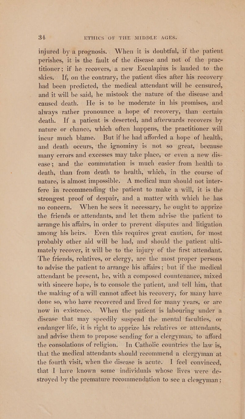injured by a prognosis. When it is doubtful, if the patient perishes, it is the fault of the disease and not of the prac- titioner ; if he recovers, a new Esculapius is lauded to the skies. If, on the contrary, the patient dies after his recovery had been predicted, the medical attendant will be censured, and it will be said, he mistook the nature of the disease and caused death. He is to be moderate in his promises, and always rather pronounce a hope of recovery, than certain death. If a patient is deserted, and afterwards recovers by nature or chance, which often happens, the practitioner will incur much blame. But if he had afforded a hope of health, and death occurs, the ignominy is not so great, because many errors and excesses may take place, or even a new dis- ease; and the commutation is much easier from health to death, than from death to health, which, in the course of nature, is almost impossible. A medical man should not inter- fere in recommending the patient to make a will, it is the strongest proof of despair, and a matter with which he has no concern. When he sees it necessary, he ought to apprize the friends or attendants, and let them advise the patient to arrange his affairs, in order to prevent disputes and litigation among his heirs. Even this requires great caution, for most probably other aid will be had, and should the patient. ulti- mately recover, it will be to the injury of the first attendant. The friends, relatives, or clergy, are the most proper persons to advise the patient to arrange his affairs; but if the medical attendant be present, he, with a composed countenance, mixed with sincere hope, is to console the patient, and tell him, that the making of a will cannot affect his recovery, for many have done so, who have recovered and lived for many years, or are now in existence. When the patient is labouring under a disease that may speedily suspend the mental faculties, or endanger life, it is right to apprize his relatives or attendants, and advise them to propose sending for a clergyman, to afford the consolations of religion. In Catholic countries the law is, that the medical attendants should recommend a clergyman at the fourth visit, when the disease is acute. I feel convinced, that I have known some individuals whose lives were de- stroyed by the premature recommendation to see a clergyman ;