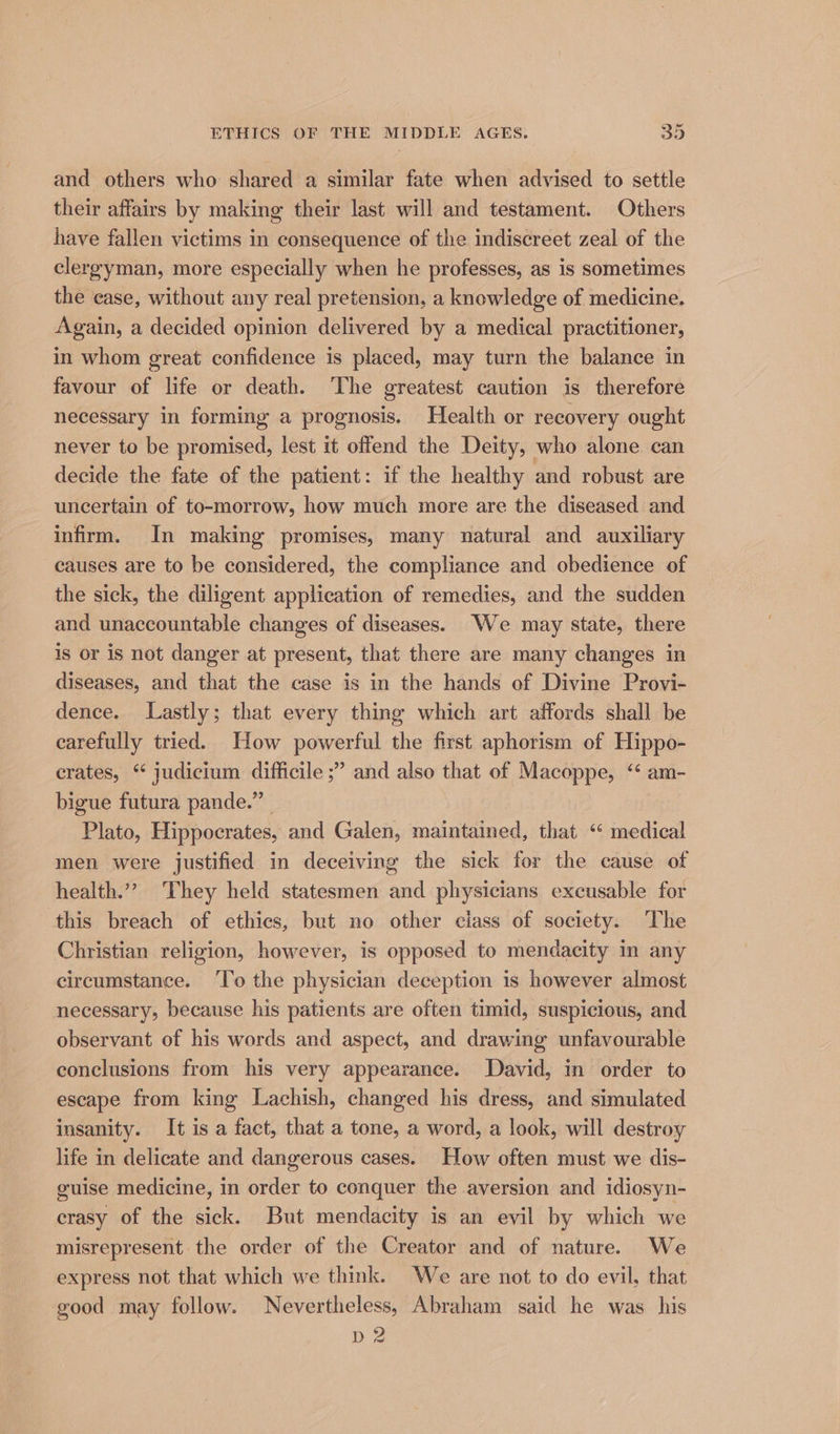 and others who shared a similar fate when advised to settle their affairs by making their last will and testament. Others have fallen victims in consequence of the indiscreet zeal of the clergyman, more especially when he professes, as is sometimes the case, without any real pretension, a knowledge of medicine. Again, a decided opinion delivered by a medical practitioner, in whom great confidence is placed, may turn the balance in favour of life or death. ‘The greatest caution is therefore necessary in forming a prognosis. Health or recovery ought never to be promised, lest it offend the Deity, who alone can decide the fate of the patient: if the healthy and robust are uncertain of to-morrow, how much more are the diseased and infirm. In making promises, many natural and auxiliary causes are to be considered, the compliance and obedience of the sick, the diligent application of remedies, and the sudden and unaccountable changes of diseases. We may state, there is or is not danger at present, that there are many changes in diseases, and that the case is in the hands of Divine Provi- dence. Lastly; that every thing which art affords shall be carefully tried. How powerful the first aphorism of Hippo- crates, * judicium difficile ;” and also that of Macoppe, ‘ am- bigue futura pande.” | Plato, Hippocrates, and Galen, maintained, that ‘ medical men were justified in deceiving the sick for the cause of health.” They held statesmen and physicians excusable for this breach of ethics, but no other ciass of society. ‘The Christian religion, however, is opposed to mendacity in any circumstance. ‘To the physician deception is however almost necessary, because his patients are often timid, suspicious, and observant of his words and aspect, and drawing unfavourable conclusions from his very appearance. David, in order to escape from king Lachish, changed his dress, and simulated insanity. It is a fact, that a tone, a word, a look, will destroy life in delicate and dangerous cases. How often must we dis- guise medicine, in order to conquer the aversion and idiosyn- crasy of the sick. But mendacity is an evil by which we misrepresent the order of the Creator and of nature. We express not that which we think. We are not to do evil, that good may follow. Nevertheless, Abraham said he was his D2