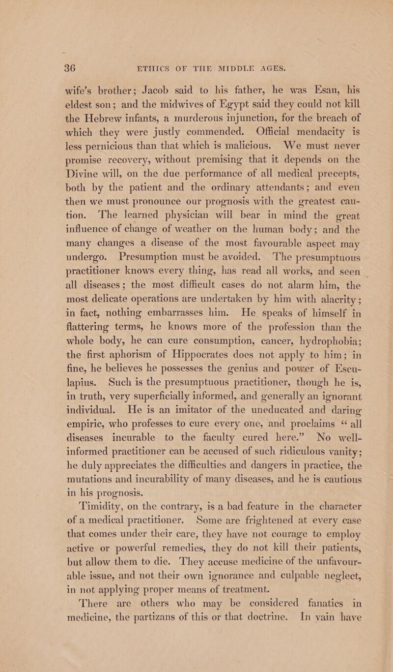 wife’s brother; Jacob said to his father, he was Esau, his eldest son; and the midwives of Egypt said they could not kill the Hebrew infants, a murderous injunction, for the breach of which they were justly commended. Official mendacity is less pernicious than that which is malicious. We must never promise recovery, without premising that it depends on the Divine will, on the due performance of all medical precepts, both by the patient and the ordinary attendants; and even then we must pronounce our prognosis with the greatest cau- tion. ‘The learned physician will bear in mind the great influence of change of weather on the human body; and the many changes a disease of the most favourable aspect may undergo. Presumption must be avoided. ‘The presumptuous practitioner knows every thing, has read all works, and seen _ all diseases; the most difficult cases do not alarm him, the most delicate operations are undertaken by him with alacrity ; in fact, nothing embarrasses him. He speaks of himself in flattering terms, he knows more of the profession than the whole body, he can cure consumption, cancer, hydrophobia; the first aphorism of Hippocrates does not apply to him; in fine, he believes he possesses the genius and power of Escu- lapius. Such is the presumptuous practitioner, though he is, in truth, very superficially informed, and generally an ignorant individual. He is an imitator of the uneducated and daring empiric, who professes to cure every one, and proclaims “ all diseases incurable to the faculty cured here.” No well- informed practitioner can be accused of such ridiculous vanity; he duly appreciates the difficulties and dangers in practice, the mutations and inecurability of many diseases, and he is cautious in his prognosis. Timidity, on the contrary, is a bad feature in the character of a medical practitioner. Some are frightened at every case that comes under their care, they have not courage to employ active or powerful remedies, they do not kill their patients, but allow them to die. They accuse medicine of the unfavour- able issue, and not their own ignorance and culpable neglect, in not applying proper means of treatment. There are others who may be considered fanatics in medicine, the partizans of this or that doctrine. In vain have