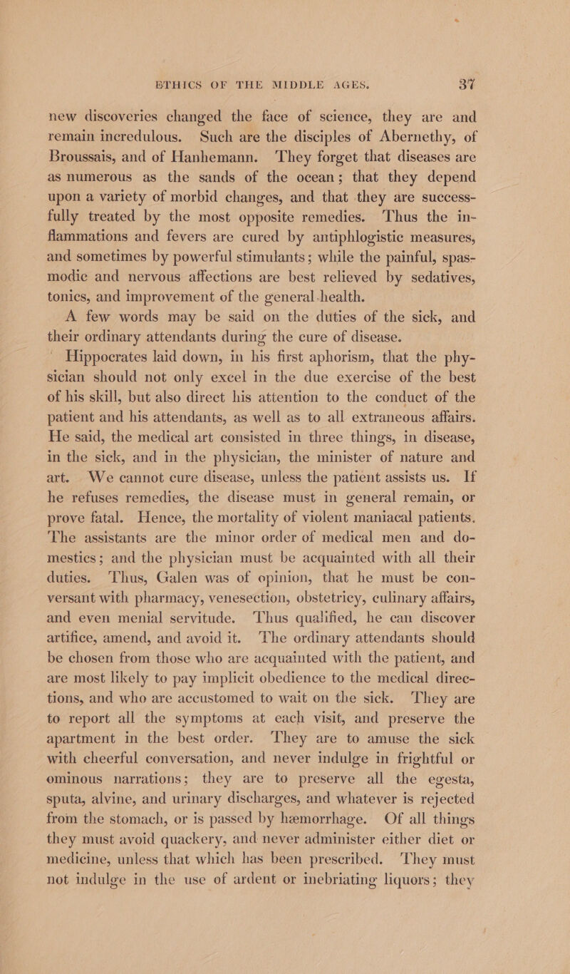 new discoveries changed the face of science, they are and remain incredulous. Such are the disciples of Abernethy, of Broussais, and of Hanhemann. ‘They forget that diseases are as numerous as the sands of the ocean; that they depend upon a variety of morbid changes, and that they are success- fully treated by the most opposite remedies. Thus the in- flammations and fevers are cured by antiphlogistic measures, and sometimes by powerful stimulants; while the painful, spas- modie and nervous affections are best relieved by sedatives, tonics, and improvement of the general-health. A few words may be said on the duties of the sick, and their ordinary attendants during the cure of disease. Hippocrates laid down, in his first aphorism, that the phy- sician should not only excel in the due exercise of the best of his skill, but also direct his attention to the conduct of the patient and his attendants, as well as to all extraneous affairs. He said, the medical art consisted in three things, in disease, in the sick, and in the physician, the minister of nature and art. We cannot cure disease, unless the patient assists us. If he refuses remedies, the disease must in general remain, or prove fatal. Hence, the mortality of violent maniacal patients. The assistants are the minor order of medical men and do- mestics; and the physician must be acquainted with all their duties. ‘Thus, Galen was of epinion, that he must be con- versant with pharmacy, venesection, obstetricy, culinary affairs, and even menial servitude. ‘Thus qualified, he can discover artifice, amend, and avoid it. ‘The ordinary attendants should be chosen from those who are acquainted with the patient, and are most likely to pay implicit obedience to the medical direc- tions, and who are accustomed to wait on the sick. They are to report all the symptoms at each visit, and preserve the apartment in the best order. They are to amuse the sick with cheerful conversation, and never indulge in frightful or ominous narrations; they are to preserve all ihe egesta, sputa, alvine, and urinary discharges, and whatever is gered from the stomach, or is passed by hemorrhage. Of all things they must avoid quackery, and never administer either diet or medicine, unless that which has been prescribed. They must not indulge in the use of ardent or inebriating liquors; they