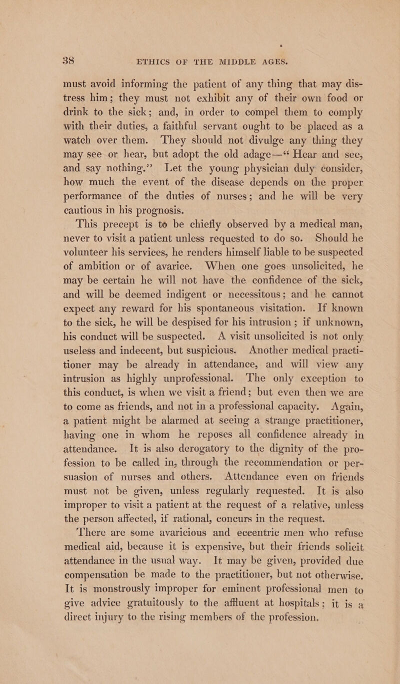 s 38 ETHICS OF THE MIDDLE AGES. must avoid informing the patient of any thing that may dis- tress him; they must not exhibit any of their own food or drink to the sick; and, in order to compel them to comply with their duties, a faithful servant ought to be placed as a watch over them. ‘They should not divulge any thing they may see or hear, but adopt the old adage—*“ Hear and see, and say nothing.” Let the young physician duly consider, how much the event of the disease depends on the proper performance of the duties of nurses; and he will be very cautious in his prognosis. This precept is to be chiefly observed by a medical man, never to visit a patient unless requested to do so. Should he volunteer his services, he renders himself liable to be suspected of ambition or of avarice. When one goes unsolicited, he may be certain he will not have the confidence of the sick, and will be deemed indigent or necessitous; and he cannot expect any reward for his spontaneous visitation. If known to the sick, he will be despised for his intrusion ; if unknown, his conduct will be suspected. A visit unsolicited is not only useless and indecent, but suspicious. Another medical practi- tioner may be already in attendance, and will view any intrusion as highly unprofessional. ‘The only exception to this conduct, is when we visit a friend; but even then we are to come as friends, and not in a professional capacity. Again, a patient might be alarmed at seeing a strange practitioner, having one in whom he reposes all confidence already in attendance. It is also derogatory to the dignity of the pro- fession to be called in, through the recommendation or per- suasion of nurses and others. Attendance even on friends must not be given, unless regularly requested. It is also improper to visit a patient at the request of a relative, unless the person affected, if rational, concurs in the request. There are some avaricious and eccentric men who refuse medical aid, because it is expensive, but their friends solicit attendance in the usual way. It may be given, provided due compensation be made to the practitioner, but not otherwise. It is monstrously improper for eminent professional men to give advice gratuitously to the affluent at hospitals; it is a direct injury to the rising members of the profession.