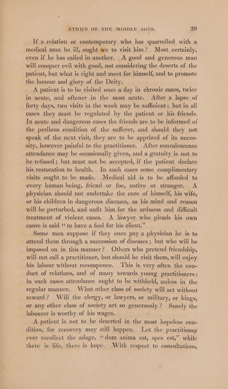 If a relation or contemporary who has quarrelled with a medical man be ill, ought we to visit him? Most certainly, even if he has called in another. A good and generous man will conquer evil with good, not considering the deserts of the patient, but what is right and meet for himself, and to promote the honour and glory of the Deity. A patient is to be visited once a day in chronic cases, twice in acute, and oftener in the most acute. After a lapse of forty days, two visits in the week may be sufficient; but in all cases they must be regulated by the patient or his friends. In.acute and dangerous cases the friends are to be informed of the perilous condition of the sufferer, and should they not speak of the next visit, they are to be apprized of its neces- sity, however painful to the practitioner. After convalescence attendance may be occasionally given, and a gratuity is not to be refused ; but must not be accepted, if the patient declare his restoration to health. In such cases some complimentary visits ought to be made. Medical aid is to be afforded to every human being, friend or foe, native or stranger. <A physician should not undertake the cure of himself, his wife, or his children in dangerous diseases, as his mind and reason will be perturbed, and unfit him for the arduous and difficult treatment of violent cases. A lawyer who pleads his own cause is said “ to have a fool for his client.” Some men suppose if they once pay a physician he is to attend them through a succession of diseases ; but who will be imposed on in this manner? Others who pretend friendship, will not call a practitioner, but should he visit them, will enjoy his labour without recompence. ‘This is very often the con- duct of relations, and of many towards young practitioners ; in such cases attendance ought to be withheld, unless in the regular manner. What other class of society will act without reward? Will the clergy, or lawyers, or military, or kings, or any other class of society act so generously? Surely the labourer is worthy of his wages. A patient is not to be deserted in the most hopeless: con- dition, for recovery may still happen. Let the practitioner ever recollect the adage, “dum anima est, spes est,” while there is life, there is hope. With respect to consultations,