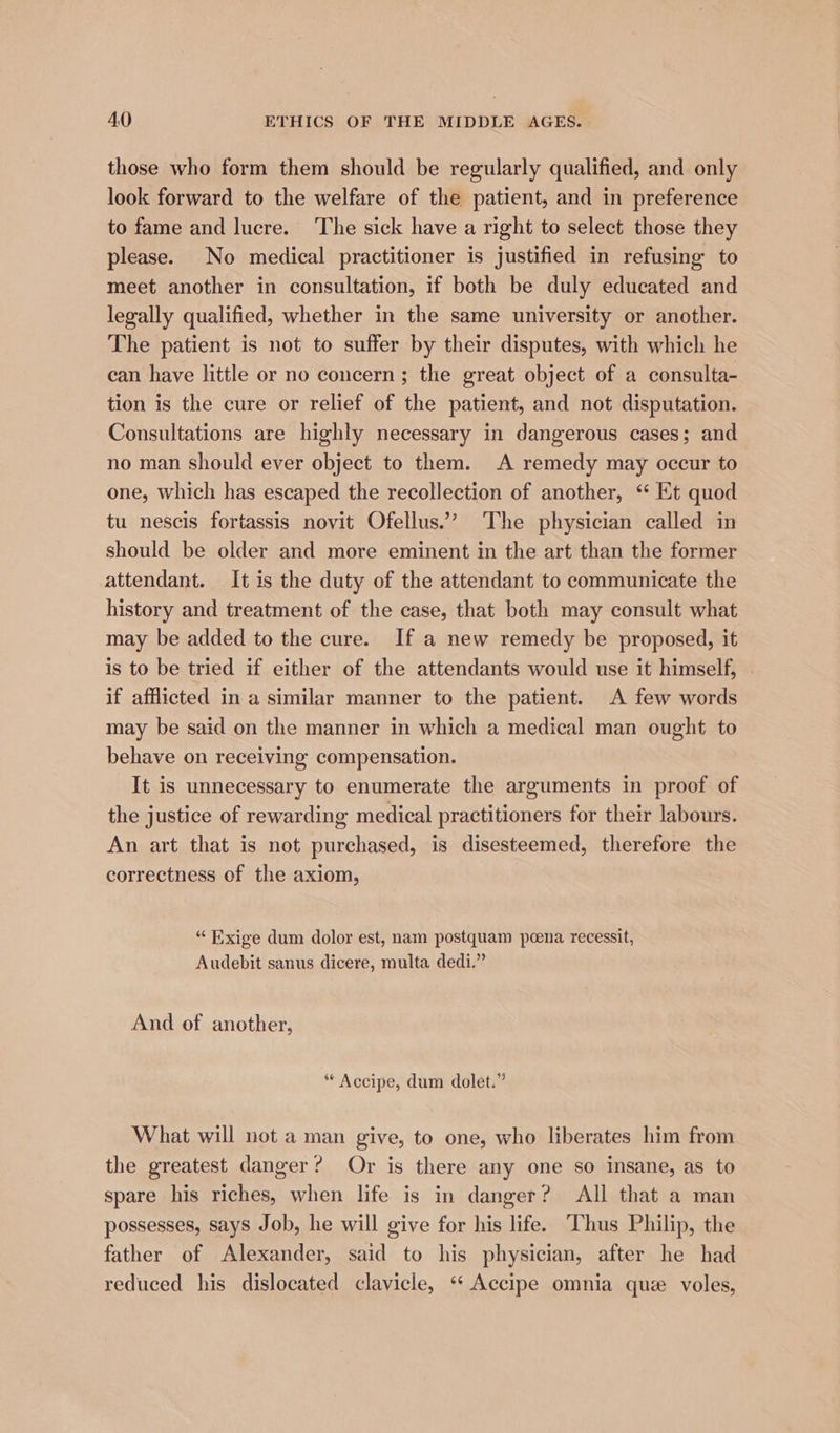 those who form them should be regularly qualified, and only look forward to the welfare of the patient, and in preference to fame and lucre. The sick have a right to select those they please. No medical practitioner is justified in refusing to meet another in consultation, if both be duly educated and legally qualified, whether in the same university or another. The patient is not to suffer by their disputes, with which he can have little or no concern; the great object of a consulta- tion is the cure or relief of the patient, and not disputation. Consultations are highly necessary in dangerous cases; and no man should ever object to them. A remedy may occur to one, which has escaped the recollection of another, ‘“ Et quod tu nescis fortassis novit Ofellus.’ The physician called in should be older and more eminent in the art than the former attendant. It is the duty of the attendant to communicate the history and treatment of the case, that both may consult what may be added to the cure. If a new remedy be proposed, it is to be tried if either of the attendants would use it himself, . if afflicted in a similar manner to the patient. A few words may be said on the manner in which a medical man ought to behave on receiving compensation. It is unnecessary to enumerate the arguments in proof of the justice of rewarding medical practitioners for their labours. An art that is not purchased, is disesteemed, therefore the correctness of the axiom, “ Exige dum dolor est, nam postquam poena recessit, Audebit sanus dicere, multa dedi.” And of another, ** Accipe, dum dolet.” What will not a man give, to one, who liberates him from the greatest danger? Or is there any one so insane, as to spare his riches, when life is in danger? All that a man possesses, says Job, he will give for his life. Thus Philip, the father of Alexander, said to his physician, after he had reduced his dislocated clavicle, ‘‘ Accipe omnia que voles,