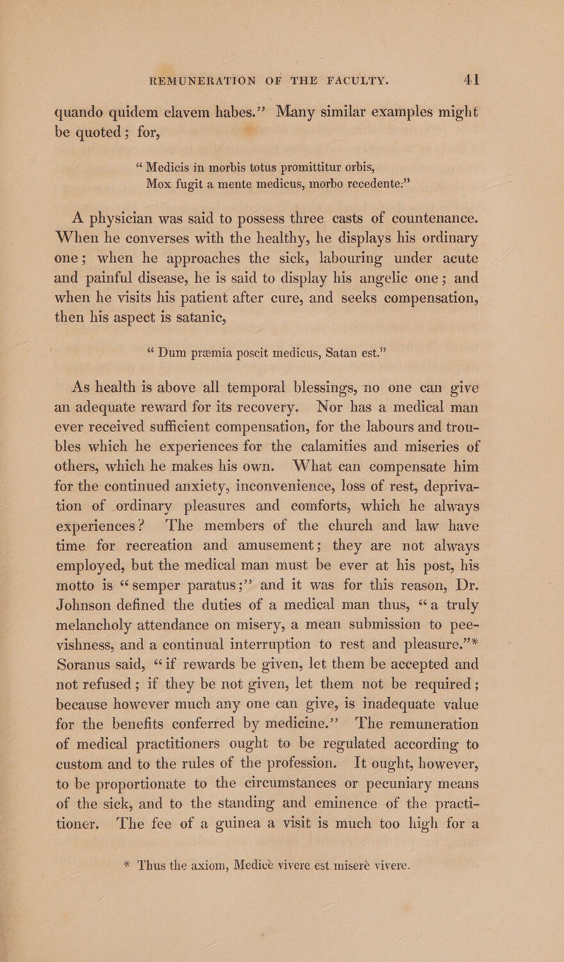 REMUNERATION OF THE FACULTY. Al quando quidem clavem habes.”’ “Many similar examples might be quoted ; for, . “ Medicis in morbis totus promittitur orbis, Mox fugit a mente medicus, morbo recedente:” A physician was said to possess three casts of countenance. When he converses with the healthy, he displays his ordinary one; when he approaches the sick, labouring under acute and painful disease, he is said to display his angelic one; and when he visits his patient after cure, and seeks compensation, then his aspect is satanic, * Dum premia poscit medicus, Satan est.” As health is above all temporal blessings, no one can give an adequate reward for its recovery. Nor has a medical man ever received sufficient compensation, for the labours and trou- bles which he experiences for the calamities and miseries of others, which he makes his own. What can compensate him for the continued anxiety, inconvenience, loss of rest, depriva- tion of ordinary pleasures and comforts, which he always experiences? The members of the church and law have time for recreation and amusement; they are not always employed, but the medical man must be ever at his post, his motto is ‘‘ semper paratus;’’ and it was for this reason, Dr. Johnson defined the duties of a medical man thus, “a truly melancholy attendance on misery, a mean submission to pee- vishness, and a continual interruption to rest and pleasure.”* Soranus said, “if rewards be given, let them be accepted and not refused ; if they be not given, let them not be required ; because however much any one can give, is inadequate value for the benefits conferred by medicine.’”? ‘The remuneration of medical practitioners ought to be regulated according to custom and to the rules of the profession. It ought, however, to be proportionate to the circumstances or pecuniary means of the sick, and to the standing and eminence of the practi- tioner. The fee of a guinea a visit is much too high for a * Thus the axiom, Medice vivere est. miseré vivere.