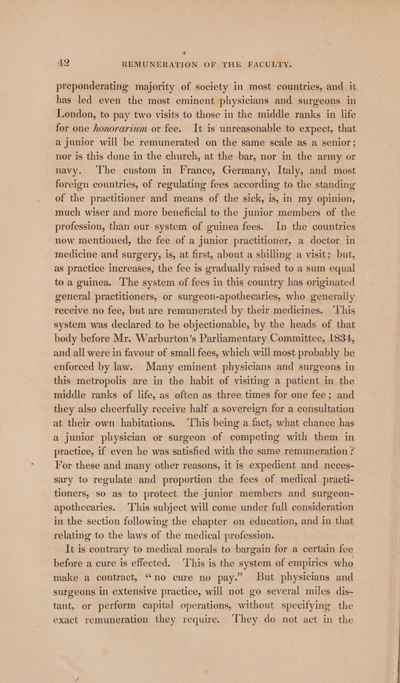 * A2 REMUNERATION OF THE. FACULTY. preponderating majority of society in most countries, and it has led even the most eminent physicians and surgeons in London, to pay two visits to those in the middle ranks in life for one honorarium or fee. It is unreasonable to expect, that a junior will be remunerated on the same scale as a senior; nor is this done in the church, at the bar, nor in the army or navy. ‘The custom in France, Germany, Italy, and most foreign countries, of regulating fees according to the standing of the practitioner and means of the sick, is, in my opinion, much wiser and more beneficial to the junior members of the profession, than our system of guinea fees. In the countries now mentioned, the fee of a junior practitioner, a doctor in medicine and surgery, is, at first, about a shilling a visit; but, as practice increases, the fee is gradually raised to a sum equal to a guinea. The system of fees in this country has originated general practitioners, or surgeon-apothecaries, who generally receive no fee, but are remunerated by their medicines. ‘This system was declared to be objectionable, by the heads of that body before Mr. Warburton’s Parliamentary Committee, 1834, and all were in favour of small fees, which will most probably be enforced by law. Many eminent physicians and surgeons in this metropolis are in the habit of visiting a patient in the middle ranks of life, as often as three times for one fee; and they also cheerfully receive half a sovereign for a consultation at their own habitations. ‘This being a fact, what chance has a junior physician or surgeon of competing with them in practice, if even he was satisfied with the same remuneration ? For these and many other reasons, it is expedient and neces- sary to regulate and proportion the fees of medical practi- tioners, so as to protect the junior members and surgeon- apothecaries. This subject will come under full consideration in the section following the chapter on education, and in that relating to the laws of the medical profession. It is contrary to medical morals to bargain for a certain fee before a cure is effected. This is the system of empiries who make a contract, “no cure no pay.” But physicians and surgeons in extensive practice, will not go several miles dis- tant, or perform capital operations, without specifying the exact remuneration they require. ‘They do not act in the