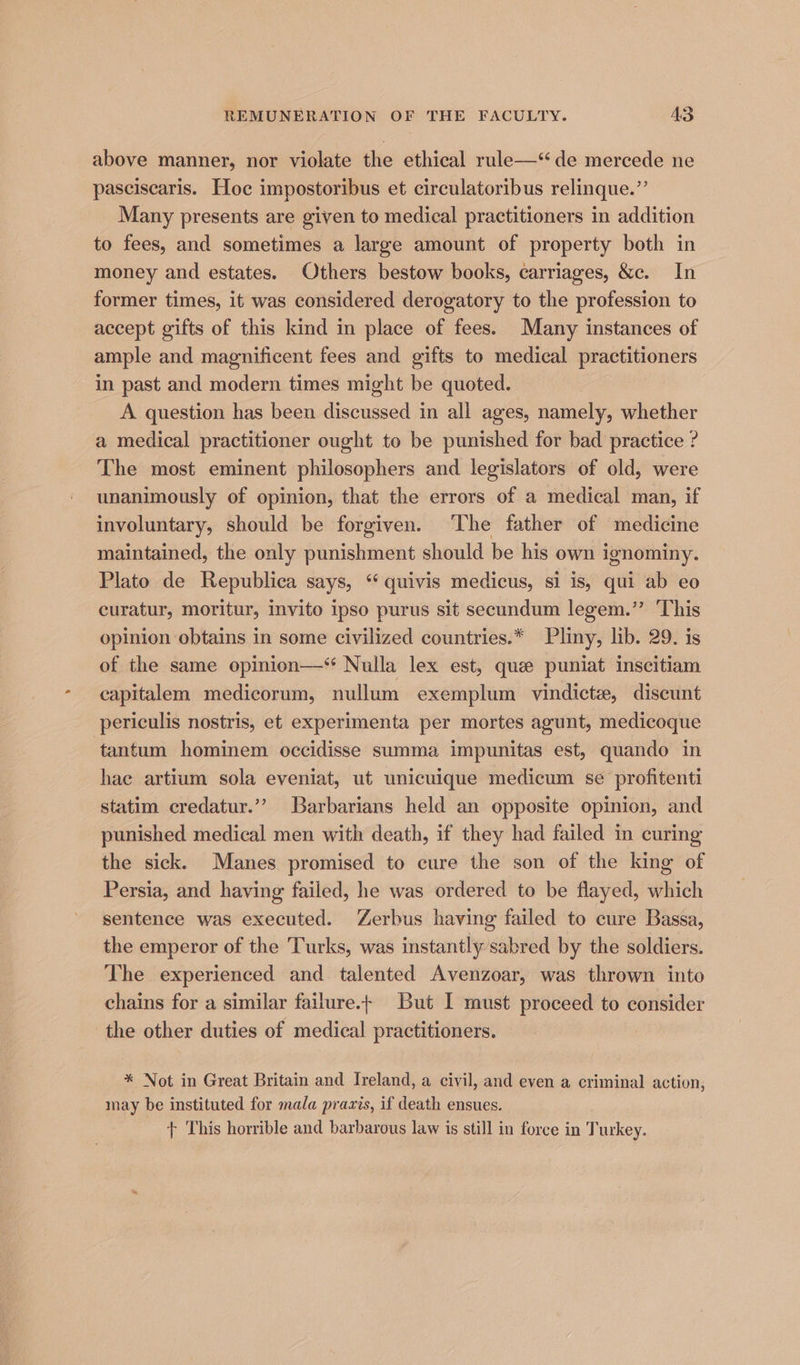 above manner, nor violate the ethical rule—‘ de mercede ne pasciscaris. Hoc impostoribus et circulatoribus relinque.”’ Many presents are given to medical practitioners in addition to fees, and sometimes a large amount of property both in money and estates. Others bestow books, carriages, &amp;c. In former times, it was considered derogatory to the profession to accept gifts of this kind in place of fees. Many instances of ample and magnificent fees and gifts to medical practitioners in past and modern times might be quoted. A question has been discussed in all ages, namely, whether a medical practitioner ought to be punished for bad practice ? The most eminent philosophers and legislators of old, were unanimously of opinion, that the errors of a medical man, if involuntary, should be forgiven. The father of medicine maintained, the only punishment should be his own ignominy. Plato de Republica says, ‘ quivis medicus, si is, qui ab eo curatur, moritur, invito ipso purus sit secundum legem.” This opinion obtains in some civilized countries.* Pliny, lib. 29. is of the same opinion—‘ Nulla lex est, que puniat inscitiam capitalem medicorum, nullum exemplum vindicte, discunt periculis nostris, et experimenta per mortes agunt, medicoque tantum hominem occidisse summa impunitas est, quando in hae artium sola eveniat, ut unicuique medicum se profitenti statim credatur.’”’ Barbarians held an opposite opinion, and punished medical men with death, if they had failed in curing the sick. Manes promised to cure the son of the king of Persia, and having failed, he was ordered to be flayed, which sentence was executed. Zerbus having failed to cure Bassa, the emperor of the Turks, was instantly sabred by the soldiers. The experienced and talented Avenzoar, was thrown into chains for a similar failure.+ But I must proceed to consider the other duties of medical practitioners. * Not in Great Britain and Ireland, a civil, and even a criminal action, may be instituted for mala prazis, if death ensues. + This horrible and barbarous law is still in force in Turkey.