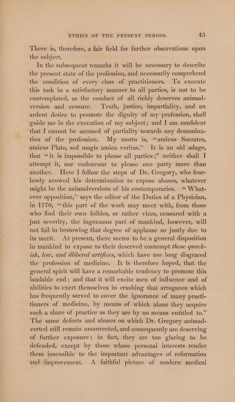 There is, therefore, a fair field for further observations upon the subject. In the subsequent remarks it will be necessary to describe the present state of the profession, and necessarily comprehend the condition of every class of practitioners. ‘To execute this task in a satisfactory manner to all parties, is not to be contemplated, as the conduct of all richly deserves animad- version and censure. Truth, justice, impartiality, and an ardent desire to promote the dignity of my profession, shall guide me in the execution of my subject; and I am confident that I cannot be accused of partiality towards any denomina- tion of the profession. My motto is, “amicus Socrates, amicus Plato, sed magis amica veritas.’ It is an old adage, that “it is impossible to please all parties ;” neither shall I attempt it, nor endeavour to please one party more than another. Here I follow the steps of Dr. Gregory, who fear- lessly avowed his determination to expose abuses, whatever might be the animadversions of his contemporaries. ‘* What- ever opposition,” says the editor of the Duties of a Physician, in 1770, “this part of the work may meet with, from those who find their own foibles, or rather vices, censured with a just severity, the ingenuous part of mankind, however, will not fail in bestowing that degree of applause so justly due to its merit. At present, there seems to be a general disposition in mankind to expose to their deserved contempt those quack- ish, low, and uliberal artifices, which have too long disgraced the profession of medicine. It is therefore hoped, that the general spirit will have a remarkable tendency to promote this laudable end; and that it will excite men of influence and of abilities to exert themselves in crushing that arrogance which has frequently served to cover the ignorance of many practi- tioners of medicine, by means of which alone they acquire such a share of practice as they are by no means entitled to.” The same defects and abuses on which Dr. Gregory animad- verted still remain uncorrected, and consequently are deserving of further exposure; in fact, they are too glaring to be defended, except by those whose personal interests render them insensible to the important advantages of reformation and improvement. A faithful picture of modern medical