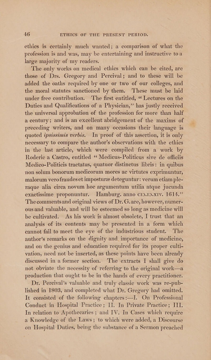 ethics is certainly much wanted; a comparison of what the profession is and was, may be entertaining and instructive toa large majority of my readers. The only works on medical ethics which can be cited, are those of Drs. Gregory and Percival; and to these will be added the oaths required by one or two of our colleges, and the moral statutes sanctioned by them. ‘These must be laid under free contribution. ‘The first entitled, ** Lectures on the Duties and Qualifications of a Physician,” has justly received the universal approbation of the profession for more than half a century; and is an excellent abridgement of the maxims of preceding writers, and on many occasions their language is quoted ipsissimis verbis. In ‘proof of this assertion, it is only necessary to compare the author’s observations with the ethics in the last article, which were compiled from a work by Roderic a Castro, entitled “* Medicus-Politicus sive de officiis Medico-Politicis tractatus, quatuor distinctus libris: in quibus non solum bonorum medicorum mores ac virtutes exprimuntur, malorum vero fraudes et imposture deteguntur: verum etiam ple- raque alia circa novum hoc argumentum utilia atque jucunda exactissime proponuntur. Hamburg. anno c19.10.x1v. 1614.” The commentsand original views of Dr. G. are, however, numer- ous and valuable, and will be esteemed so long as medicine will be cultivated. As his work is almost obsolete, I trust that an analysis of its contents may be presented in a form which cannot fail to meet the eye of the industrious student. The author’s remarks on the dignity and. importance of medicine, and on the genius and education required for its proper culti- vation, need not be inserted, as these points have been already discussed in a former section. The extracts I shall give do not obviate the necessity of referring to the original work—a production that ought to be in the hands of every practitioner. Dr. Percival’s valuable and truly classic work was re-pub- lished in 1803, and completed what Dr. Gregory had omitted. It consisted of the following chapters:—I. On Professional Conduct in Hospital Practice; II. In Private Practice; III. In relation to Apothecaries ; and IV. In Cases which require a Knowledge of the Laws; to which were added, a Discourse on Hospital Duties, being the substance of a Sermon preached